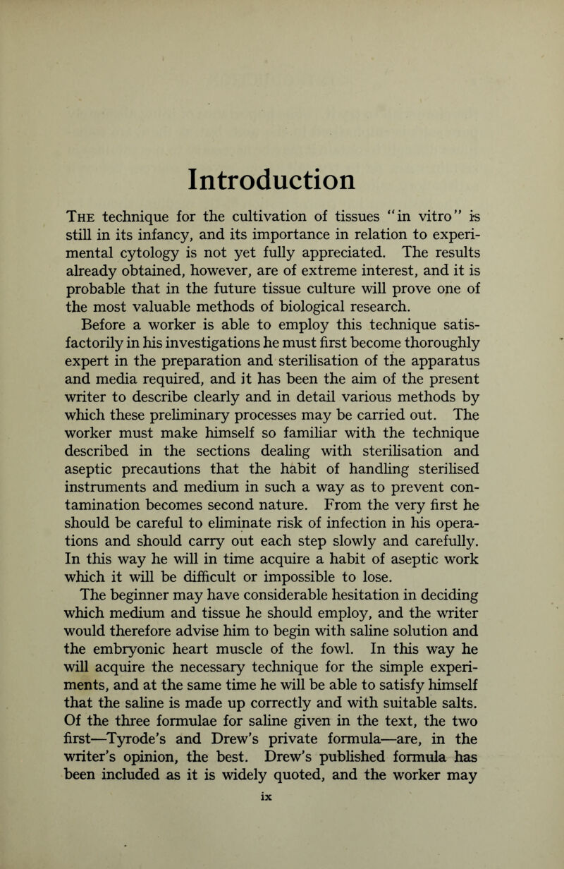 Introduction The technique for the cultivation of tissues “in vitro” i*s still in its infancy, and its importance in relation to experi- mental cytology is not yet fully appreciated. The results already obtained, however, are of extreme interest, and it is probable that in the future tissue culture will prove one of the most valuable methods of biological research. Before a worker is able to employ this technique satis- factorily in his investigations he must first become thoroughly expert in the preparation and sterilisation of the apparatus and media required, and it has been the aim of the present writer to describe clearly and in detail various methods by which these preliminary processes may be carried out. The worker must make himself so familiar with the technique described in the sections dealing with sterilisation and aseptic precautions that the habit of handling sterilised instruments and medium in such a way as to prevent con- tamination becomes second nature. From the very first he should be careful to eliminate risk of infection in his opera- tions and should carry out each step slowly and carefully. In this way he will in time acquire a habit of aseptic work which it will be difficult or impossible to lose. The beginner may have considerable hesitation in deciding which medium and tissue he should employ, and the writer would therefore advise him to begin with saline solution and the embryonic heart muscle of the fowl. In this way he will acquire the necessary technique for the simple experi- ments, and at the same time he will be able to satisfy himself that the saline is made up correctly and with suitable salts. Of the three formulae for saline given in the text, the two first—Tyrode’s and Drew’s private formula—are, in the writer’s opinion, the best. Drew’s published formula has been included as it is widely quoted, and the worker may