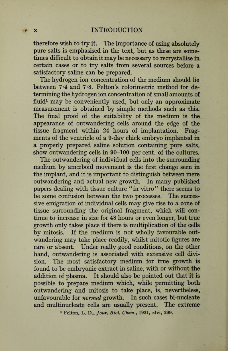 therefore wish to try it. The importance of using absolutely pure salts is emphasised in the text, but as these are some- times difficult to obtain it may be necessary to recrystallise in certain cases or to try salts from several sources before a satisfactory saline can be prepared. The hydrogen ion concentration of the medium should lie between 7*4 and 7*8. Felton’s colorimetric method for de- termining the hydrogen ion concentration of small amounts of fluid1 may be conveniently used, but only an approximate measurement is obtained by simple methods such as this. The final proof of the suitability of the medium is the appearance of outwandering cells around the edge of the tissue fragment within 24 hours of implantation. Frag- ments of the ventricle of a 9-day chick embryo implanted in a properly prepared saline solution containing pure salts, show outwandering cells in 90-100 per cent, of the cultures. The outwandering of individual cells into the surrounding medium by amoeboid movement is the first change seen in the implant, and it is important to distinguish between mere outwandering and actual new growth. In many published papers dealing with tissue culture “in vitro” there seems to be some confusion between the two processes. The succes- sive emigration of individual cells may give rise to a zone of tissue surrounding the original fragment, which will con- tinue to increase in size for 48 hours or even longer, but true growth only takes place if there is multiplication of the cells by mitosis. If the medium is not wholly favourable out- wandering may take place readily, whilst mitotic figures are rare or absent. Under really good conditions, on the other hand, outwandering is associated with extensive cell divi- sion. The most satisfactory medium for true growth is found to be embryonic extract in saline, with or without the addition of plasma. It should also be pointed out that it is possible to prepare medium which, while permitting both outwandering and mitosis to take place, is, nevertheless, unfavourable for normal growth. In such cases bi-nucleate and multinucleate cells are usually present. The extreme 1 Felton, L. D., Jour. Biol. Chem.t 1921, xlvi, 299.