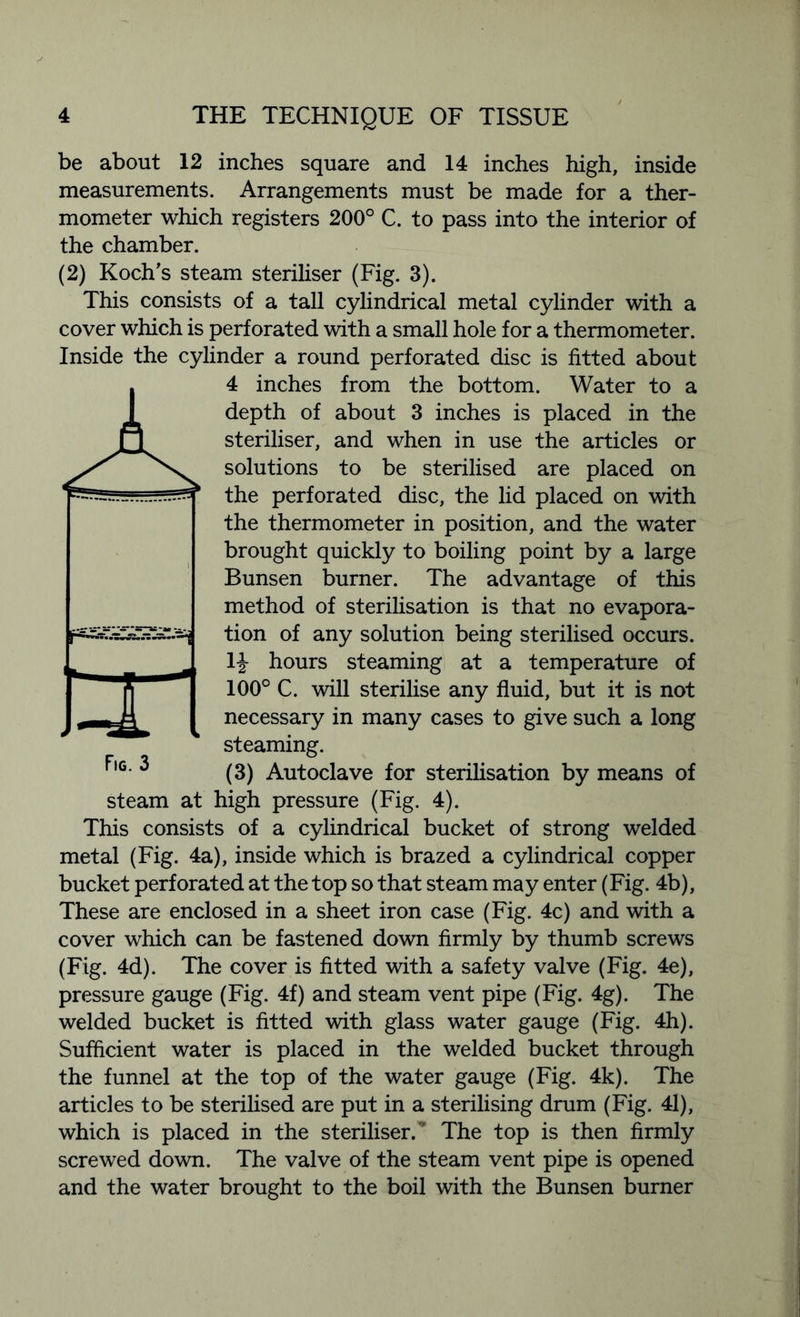 be about 12 inches square and 14 inches high, inside measurements. Arrangements must be made for a ther- mometer which registers 200° C. to pass into the interior of the chamber. (2) Koch’s steam steriliser (Fig. 3). This consists of a tall cylindrical metal cylinder with a cover which is perforated with a small hole for a thermometer. Inside the cylinder a round perforated disc is fitted about 4 inches from the bottom. Water to a depth of about 3 inches is placed in the steriliser, and when in use the articles or solutions to be sterilised are placed on the perforated disc, the lid placed on with the thermometer in position, and the water brought quickly to boiling point by a large Bunsen burner. The advantage of this method of sterilisation is that no evapora- tion of any solution being sterilised occurs, li hours steaming at a temperature of 100° C. will sterilise any fluid, but it is not necessary in many cases to give such a long steaming. (3) Autoclave for sterilisation by means of steam at high pressure (Fig. 4). This consists of a cylindrical bucket of strong welded metal (Fig. 4a), inside which is brazed a cylindrical copper bucket perforated at the top so that steam may enter (Fig. 4b), These are enclosed in a sheet iron case (Fig. 4c) and with a cover which can be fastened down firmly by thumb screws (Fig. 4d). The cover is fitted with a safety valve (Fig. 4e), pressure gauge (Fig. 4f) and steam vent pipe (Fig. 4g). The welded bucket is fitted with glass water gauge (Fig. 4h). Sufficient water is placed in the welded bucket through the funnel at the top of the water gauge (Fig. 4k). The articles to be sterilised are put in a sterilising drum (Fig. 41), which is placed in the steriliser. The top is then firmly screwed down. The valve of the steam vent pipe is opened and the water brought to the boil with the Bunsen burner