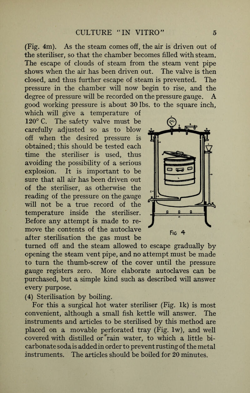 (Fig. 4m). As the steam comes off, the air is driven out of the steriliser, so that the chamber becomes filled with steam. The escape of clouds of steam from the steam vent pipe shows when the air has been driven out. The valve is then closed, and thus further escape of steam is prevented. The pressure in the chamber will now begin to rise, and the degree of pressure will be recorded on the pressure gauge. A good working pressure is about 30 lbs. to the square inch, which will give a temperature of 120° C. The safety valve must be carefully adjusted so as to blow off when the desired pressure is obtained; this should be tested each time the steriliser is used, thus avoiding the possibility of a serious explosion. It is important to be sure that all air has been driven out of the steriliser, as otherwise the reading of the pressure on the gauge will not be a true record of the temperature inside the steriliser. Before any attempt is made to re- move the contents of the autoclave after sterilisation the gas must be turned off and the steam allowed to escape gradually by opening the steam vent pipe, and no attempt must be made to turn the thumb-screw of the cover until the pressure gauge registers zero. More elaborate autoclaves can be purchased, but a simple kind such as described will answer every purpose. (4) Sterilisation by boiling. For this a surgical hot water steriliser (Fig. Ik) is most convenient, although a small fish kettle will answer. The instruments and articles to be sterilised by this method are placed on a movable perforated tray (Fig. lw), and well covered with distilled or * rain water, to which a little bi- carbonate soda is added in order to prevent rusting of the metal instruments. The articles should be boiled for 20 minutes. Fig 4