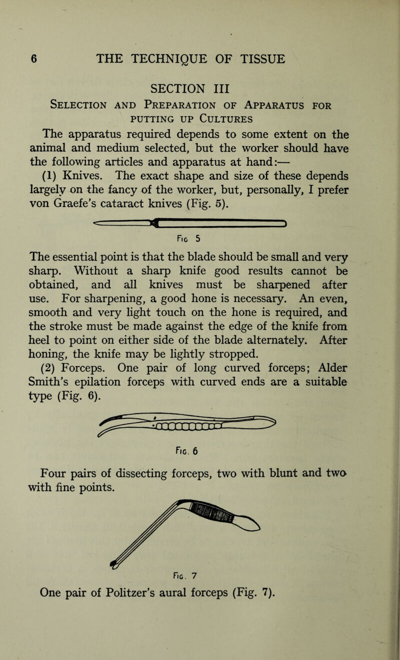 SECTION III Selection and Preparation of Apparatus for putting up Cultures The apparatus required depends to some extent on the animal and medium selected, but the worker should have the following articles and apparatus at hand:— (1) Knives. The exact shape and size of these depends largely on the fancy of the worker, but, personally, I prefer von Graefe’s cataract knives (Fig. 5). .. j Fig 5 The essential point is that the blade should be small and very sharp. Without a sharp knife good results cannot be obtained, and all knives must be sharpened after use. For sharpening, a good hone is necessary. An even, smooth and very light touch on the hone is required, and the stroke must be made against the edge of the knife from heel to point on either side of the blade alternately. After honing, the knife may be lightly stropped. (2) Forceps. One pair of long curved forceps; Alder Smith’s epilation forceps with curved ends are a suitable type (Fig. 6). Fig. 6 Four pairs of dissecting forceps, two with blunt and two with fine points. One pair of Politzer’s aural forceps (Fig. 7).