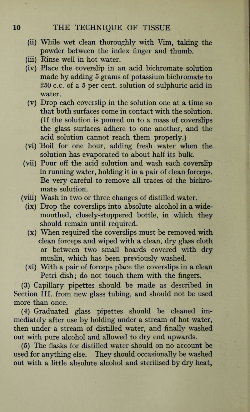 (ii) While wet clean thoroughly with Vim, taking the powder between the index finger and thumb. (iii) Rinse well in hot water. (iv) Place the coverslip in an acid bichromate solution made by adding 5 grams of potassium bichromate to 250 c.c. of a 5 per cent, solution of sulphuric acid in water. (v) Drop each coverslip in the solution one at a time so that both surfaces come in contact with the solution. (If the solution is poured on to a mass of coverslips the glass surfaces adhere to one another, and the acid solution cannot reach them properly.) (vi) Boil for one hour, adding fresh water when the solution has evaporated to about half its bulk. (vii) Pour off the acid solution and wash each coverslip in running water, holding it in a pair of clean forceps. Be very careful to remove all traces of the bichro- mate solution. (viii) Wash in two or three changes of distilled water. (ix) Drop the coverslips into absolute alcohol in a wide- mouthed, closely-stoppered bottle, in which they should remain until required. (x) When required the coverslips must be removed with clean forceps and wiped with a clean, dry glass cloth or between two small boards covered with dry muslin, which has been previously washed. (xi) With a pair of forceps place the coverslips in a clean Petri dish; do not touch them with the fingers. (3) Capillary pipettes should be made as described in Section III. from new glass tubing, and should not be used more than once. (4) Graduated glass pipettes should be cleaned im- mediately after use by holding under a stream of hot water, then under a stream of distilled water, and finally washed out with pure alcohol and allowed to dry end upwards. (5) The flasks for distilled water should on no account be used for anything else. They should occasionally be washed out with a little absolute alcohol and sterilised by dry heat,