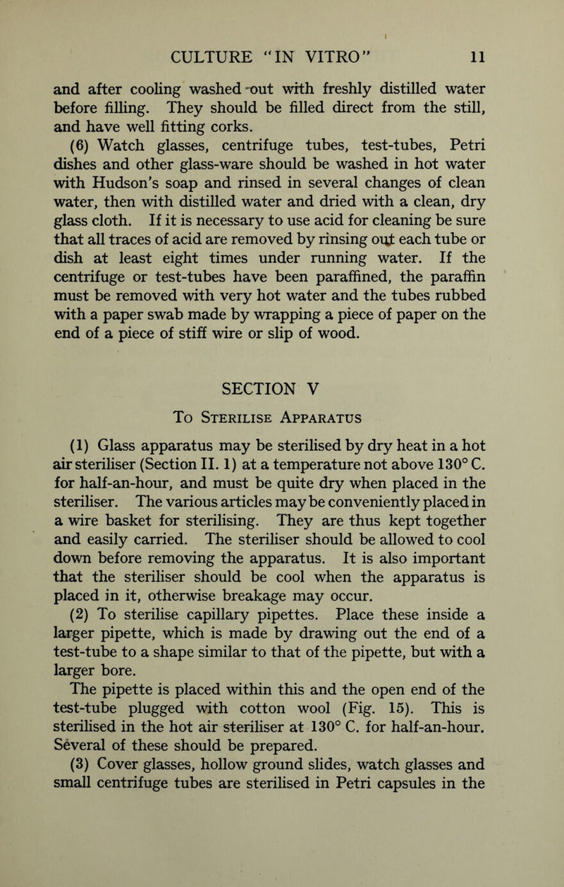 and after cooling washed out with freshly distilled water before filling. They should be filled direct from the still, and have well fitting corks. (6) Watch glasses, centrifuge tubes, test-tubes, Petri dishes and other glass-ware should be washed in hot water with Hudson’s soap and rinsed in several changes of clean water, then with distilled water and dried with a clean, dry glass cloth. If it is necessary to use acid for cleaning be sure that all traces of acid are removed by rinsing out each tube or dish at least eight times under running water. If the centrifuge or test-tubes have been paraffined, the paraffin must be removed with very hot water and the tubes rubbed with a paper swab made by wrapping a piece of paper on the end of a piece of stiff wire or slip of wood. SECTION V To Sterilise Apparatus (1) Glass apparatus may be sterilised by dry heat in a hot air steriliser (Section II. 1) at a temperature not above 130° C. for half-an-hour, and must be quite dry when placed in the steriliser. The various articles may be conveniently placed in a wire basket for sterilising. They are thus kept together and easily carried. The steriliser should be allowed to cool down before removing the apparatus. It is also important that the steriliser should be cool when the apparatus is placed in it, otherwise breakage may occur. (2) To sterilise capillary pipettes. Place these inside a larger pipette, which is made by drawing out the end of a test-tube to a shape similar to that of the pipette, but with a larger bore. The pipette is placed within this and the open end of the test-tube plugged with cotton wool (Fig. 15). This is sterilised in the hot air steriliser at 130° C. for half-an-hour. Several of these should be prepared. (3) Cover glasses, hollow ground slides, watch glasses and small centrifuge tubes are sterilised in Petri capsules in the