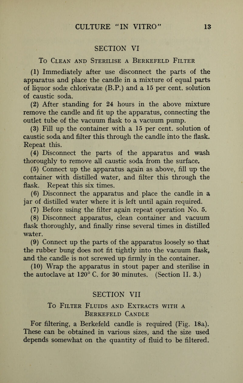SECTION VI To Clean and Sterilise a Berkefeld Filter (1) Immediately after use disconnect the parts of the apparatus and place the candle in a mixture of equal parts of liquor sodae chlorivatae (B.P.) and a 15 per cent, solution of caustic soda. (2) After standing for 24 hours in the above mixture remove the candle and fit up the apparatus, connecting the outlet tube of the vacuum flask to a vacuum pump. (3) Fill up the container with a 15 per cent, solution of caustic soda and filter this through the candle into the flask. Repeat this. (4) Disconnect the parts of the apparatus and wash thoroughly to remove all caustic soda from the surface. (5) Connect up the apparatus again as above, fill up the container with distilled water, and filter this through the flask. Repeat this six times. (6) Disconnect the apparatus and place the candle in a jar of distilled water where it is left until again required. (7) Before using the filter again repeat operation No. 5. (8) Disconnect apparatus, clean container and vacuum flask thoroughly, and finally rinse several times in distilled water. (9) Connect up the parts of the apparatus loosely so that the rubber bung does not fit tightly into the vacuum flask, and the candle is not screwed up firmly in the container. (10) Wrap the apparatus in stout paper and sterilise in the autoclave at 120° C. for 30 minutes. (Section II. 3.) SECTION VII To Filter Fluids and Extracts with a Berkefeld Candle For filtering, a Berkefeld candle is required (Fig. 18a). These can be obtained in various sizes, and the size used depends somewhat on the quantity of fluid to be filtered.