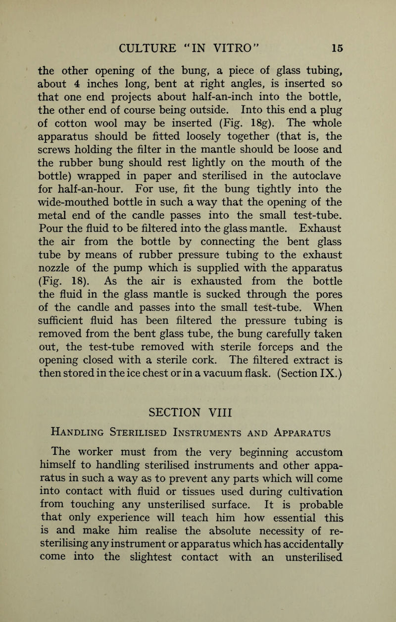 the other opening of the bung, a piece of glass tubing, about 4 inches long, bent at right angles, is inserted so that one end projects about half-an-inch into the bottle, the other end of course being outside. Into this end a plug of cotton wool may be inserted (Fig. 18g). The whole apparatus should be fitted loosely together (that is, the screws holding the filter in the mantle should be loose and the rubber bung should rest lightly on the mouth of the bottle) wrapped in paper and sterilised in the autoclave for half-an-hour. For use, fit the bung tightly into the wide-mouthed bottle in such a way that the opening of the metal end of the candle passes into the small test-tube. Pour the fluid to be filtered into the glass mantle. Exhaust the air from the bottle by connecting the bent glass tube by means of rubber pressure tubing to the exhaust nozzle of the pump which is supplied with the apparatus (Fig. 18). As the air is exhausted from the bottle the fluid in the glass mantle is sucked through the pores of the candle and passes into the small test-tube. When sufficient fluid has been filtered the pressure tubing is removed from the bent glass tube, the bung carefully taken out, the test-tube removed with sterile forceps and the opening closed with a sterile cork. The filtered extract is then stored in the ice chest or in a vacuum flask. (Section IX.) SECTION VIII Handling Sterilised Instruments and Apparatus The worker must from the very beginning accustom himself to handling sterilised instruments and other appa- ratus in such a way as to prevent any parts which will come into contact with fluid or tissues used during cultivation from touching any unsterilised surface. It is probable that only experience will teach him how essential this is and make him realise the absolute necessity of re- sterilising any instrument or apparatus which has accidentally come into the slightest contact with an unsterilised
