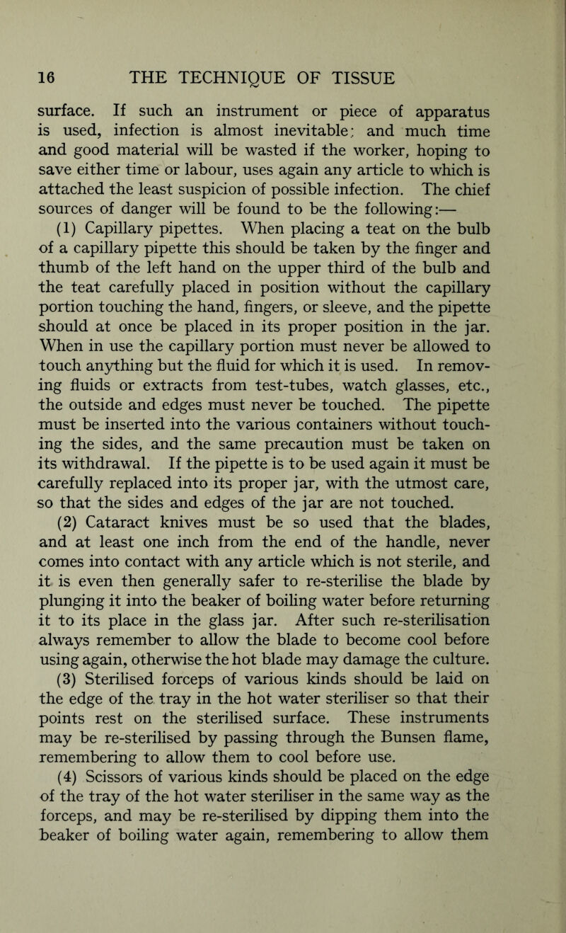 surface. If such an instrument or piece of apparatus is used, infection is almost inevitable; and much time and good material will be wasted if the worker, hoping to save either time or labour, uses again any article to which is attached the least suspicion of possible infection. The chief sources of danger will be found to be the following:— (1) Capillary pipettes. When placing a teat on the bulb of a capillary pipette this should be taken by the finger and thumb of the left hand on the upper third of the bulb and the teat carefully placed in position without the capillary portion touching the hand, fingers, or sleeve, and the pipette should at once be placed in its proper position in the jar. When in use the capillary portion must never be allowed to touch anything but the fluid for which it is used. In remov- ing fluids or extracts from test-tubes, watch glasses, etc., the outside and edges must never be touched. The pipette must be inserted into the various containers without touch- ing the sides, and the same precaution must be taken on its withdrawal. If the pipette is to be used again it must be carefully replaced into its proper jar, with the utmost care, so that the sides and edges of the jar are not touched. (2) Cataract knives must be so used that the blades, and at least one inch from the end of the handle, never comes into contact with any article which is not sterile, and it is even then generally safer to re-sterilise the blade by plunging it into the beaker of boiling water before returning it to its place in the glass jar. After such re-sterilisation always remember to allow the blade to become cool before using again, otherwise the hot blade may damage the culture. (3) Sterilised forceps of various kinds should be laid on the edge of the tray in the hot water steriliser so that their points rest on the sterilised surface. These instruments may be re-sterilised by passing through the Bunsen flame, remembering to allow them to cool before use. (4) Scissors of various kinds should be placed on the edge of the tray of the hot water steriliser in the same way as the forceps, and may be re-sterilised by dipping them into the beaker of boiling water again, remembering to allow them