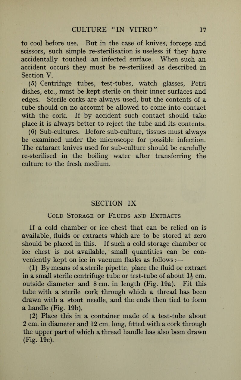 to cool before use. But in the case of knives, forceps and scissors, such simple re-sterilisation is useless if they have accidentally touched an infected surface. When such an accident occurs they must be re-sterilised as described in Section V. (5) Centrifuge tubes, test-tubes, watch glasses, Petri dishes, etc., must be kept sterile on their inner surfaces and edges. Sterile corks are always used, but the contents of a tube should on no account be allowed to come into contact with the cork. If by accident such contact should take place it is always better to reject the tube and its contents. (6) Sub-cultures. Before sub-culture, tissues must always be examined under the microscope for possible infection. The cataract knives used for sub-culture should be carefully re-sterilised in the boiling water after transferring the culture to the fresh medium. SECTION IX Cold Storage of Fluids and Extracts If a cold chamber or ice chest that can be relied on is available, fluids or extracts which are to be stored at zero should be placed in this. If such a cold storage chamber or ice chest is not available, small quantities can be con- veniently kept on ice in vacuum flasks as follows:— (1) By means of a sterile pipette, place the fluid or extract in a small sterile centrifuge tube or test-tube of about 1^- cm. outside diameter and 8 cm. in length (Fig. 19a). Fit this tube with a sterile cork through which a thread has been drawn with a stout needle, and the ends then tied to form a handle (Fig. 19b). (2) Place this in a container made of a test-tube about 2 cm. in diameter and 12 cm. long, fitted with a cork through the upper part of which a thread handle has also been drawn (Fig. 19c).