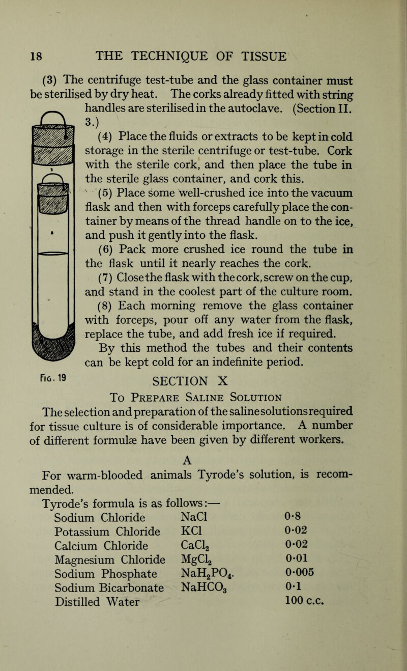 (3) The centrifuge test-tube and the glass container must be sterilised by dry heat. The corks already fitted with string handles are sterilised in the autoclave. (Section II. 3.) (4) Place the fluids or extracts to be kept in cold storage in the sterile centrifuge or test-tube. Cork with the sterile cork, and then place the tube in the sterile glass container, and cork this. (5) Place some well-crushed ice into the vacuum flask and then with forceps carefully place the con- tainer by means of the thread handle on to the ice, and push it gently into the flask. (6) Pack more crushed ice round the tube in the flask until it nearly reaches the cork. (7) Close the flask with the cork, screw on the cup, and stand in the coolest part of the culture room. (8) Each morning remove the glass container with forceps, pour off any water from the flask, replace the tube, and add fresh ice if required. By this method the tubes and their contents can be kept cold for an indefinite period. SECTION X Fig. 19 To Prepare Saline Solution The selection and preparation of the saline solutions required for tissue culture is of considerable importance. A number of different formulae have been given by different workers. A For warm-blooded animals Tyrode’s solution, is recom- mended. Tyrode’s formula is as follows:— Sodium Chloride NaCl 0-8 Potassium Chloride KC1 0-02 Calcium Chloride CaCl2 0-02 Magnesium Chloride MgCLj 0-01 Sodium Phosphate NaH2P04. 0-005 Sodium Bicarbonate NaHCOs 0-1 Distilled Water 100 c.c.