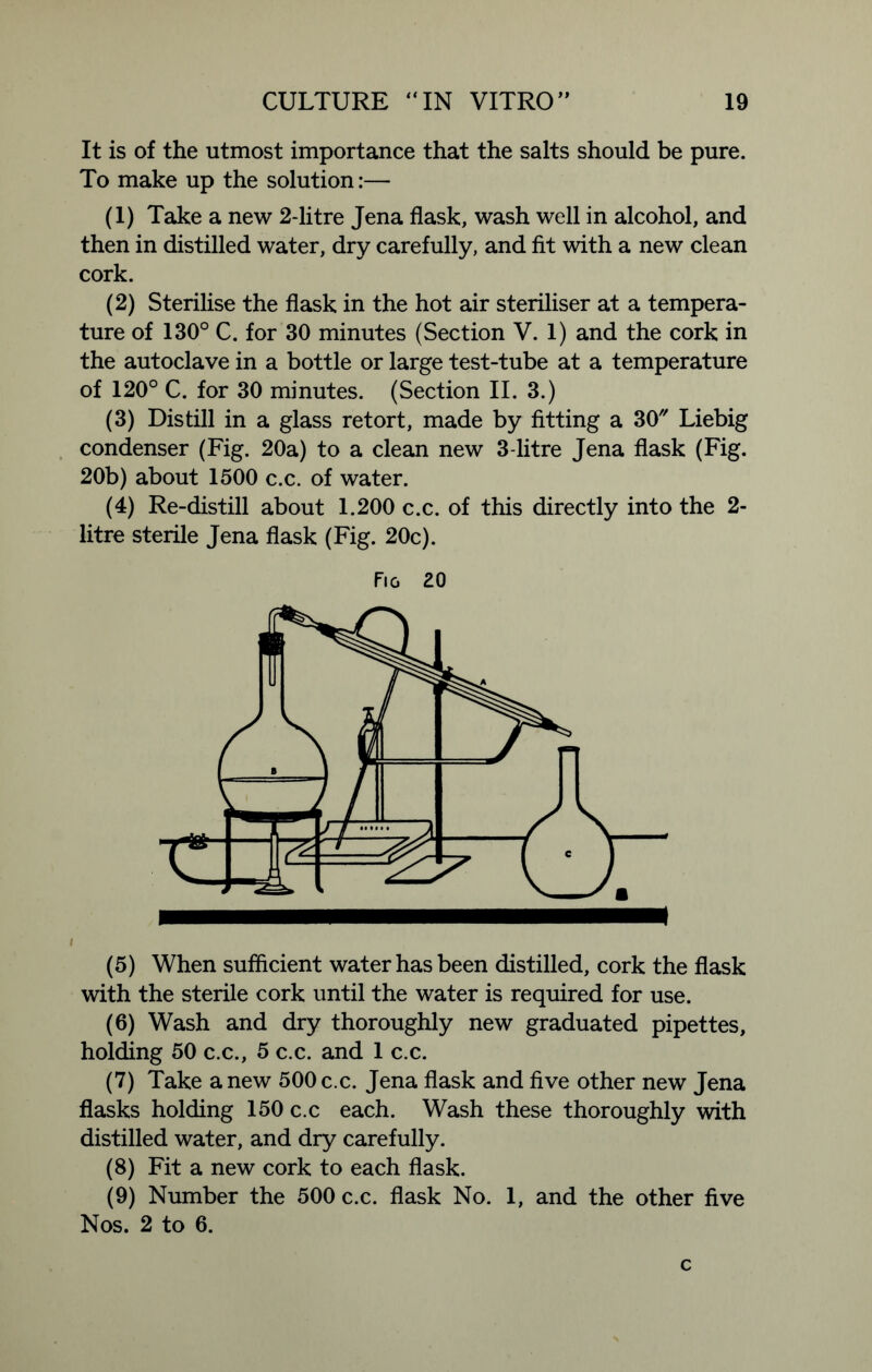 It is of the utmost importance that the salts should be pure. To make up the solution:— (1) Take a new 2-litre Jena flask, wash well in alcohol, and then in distilled water, dry carefully, and fit with a new clean cork. (2) Sterilise the flask in the hot air steriliser at a tempera- ture of 130° C. for 30 minutes (Section V. 1) and the cork in the autoclave in a bottle or large test-tube at a temperature of 120° C. for 30 minutes. (Section II. 3.) (3) Distill in a glass retort, made by fitting a 30 Liebig condenser (Fig. 20a) to a clean new 3-litre Jena flask (Fig. 20b) about 1500 c.c. of water. (4) Re-distill about 1.200 c.c. of this directly into the 2- litre sterile Jena flask (Fig. 20c). Fig 20 i (5) When sufficient water has been distilled, cork the flask with the sterile cork until the water is required for use. (6) Wash and dry thoroughly new graduated pipettes, holding 50 c.c., 5 c.c. and 1 c.c. (7) Take a new 500 c.c. Jena flask and five other new Jena flasks holding 150 c.c each. Wash these thoroughly with distilled water, and dry carefully. (8) Fit a new cork to each flask. (9) Number the 500 c.c. flask No. 1, and the other five Nos. 2 to 6. c
