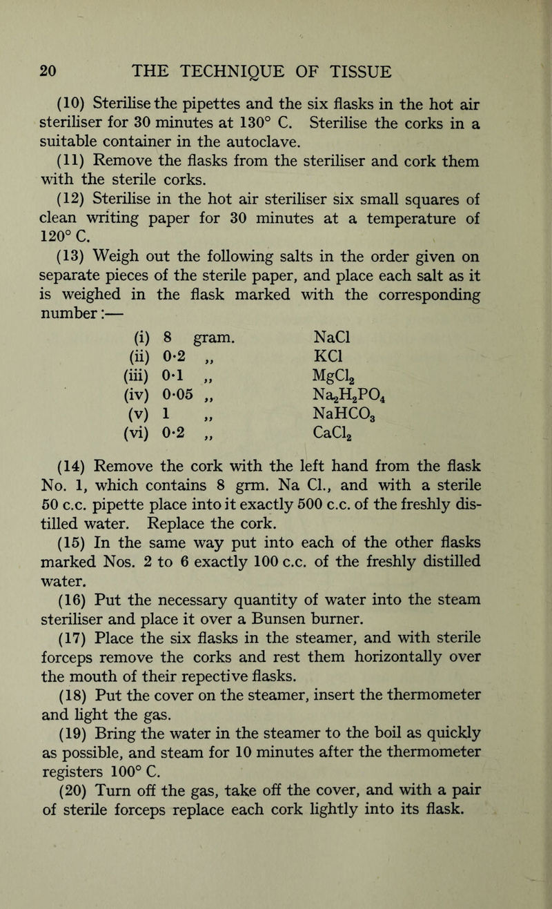 (10) Sterilise the pipettes and the six flasks in the hot air steriliser for 30 minutes at 130° C. Sterilise the corks in a suitable container in the autoclave. (11) Remove the flasks from the steriliser and cork them with the sterile corks. (12) Sterilise in the hot air steriliser six small squares of clean writing paper for 30 minutes at a temperature of 120° C. (13) Weigh out the following salts in the order given on separate pieces of the sterile paper, and place each salt as it is weighed in the flask marked with the corresponding number:— (i) 8 gram. NaCl (ii) 0-2 yy KC1 (iii) 0-1 yy MgCl2 (iv) 0-05 yy Na2H2PO, (v) 1 yy NaHCOg (vi) 0-2 yy CaCl2 (14) Remove the cork with the left hand from the flask No. 1, which contains 8 grm. Na Cl., and with a sterile 50 c.c. pipette place into it exactly 500 c.c. of the freshly dis- tilled water. Replace the cork. (15) In the same way put into each of the other flasks marked Nos. 2 to 6 exactly 100 c.c. of the freshly distilled water. (16) Put the necessary quantity of water into the steam steriliser and place it over a Bunsen burner. (17) Place the six flasks in the steamer, and with sterile forceps remove the corks and rest them horizontally over the mouth of their repective flasks. (18) Put the cover on the steamer, insert the thermometer and light the gas. (19) Bring the water in the steamer to the boil as quickly as possible, and steam for 10 minutes after the thermometer registers 100° C. (20) Turn off the gas, take off the cover, and with a pair of sterile forceps replace each cork lightly into its flask.