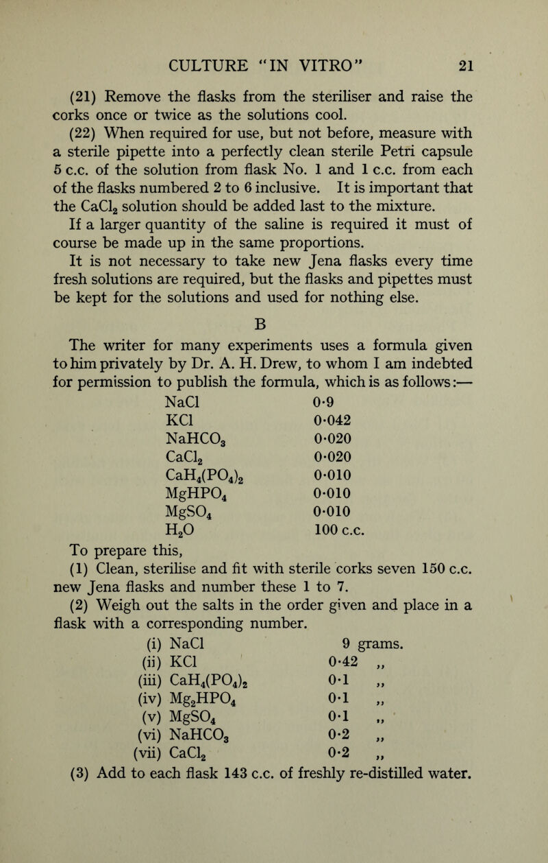 (21) Remove the flasks from the steriliser and raise the corks once or twice as the solutions cool. (22) When required for use, but not before, measure with a sterile pipette into a perfectly clean sterile Petri capsule 5 c.c. of the solution from flask No. 1 and 1 c.c. from each of the flasks numbered 2 to 6 inclusive. It is important that the CaCl2 solution should be added last to the mixture. If a larger quantity of the saline is required it must of course be made up in the same proportions. It is not necessary to take new Jena flasks every time fresh solutions are required, but the flasks and pipettes must be kept for the solutions and used for nothing else. B The writer for many experiments uses a formula given to him privately by Dr. A. H. Drew, to whom I am indebted for permission to publish the formula, which is as follows:— NaCl 0-9 KC1 0-042 NaHCOg 0-020 CaCl2 0-020 CaH4(P04)2 0-010 MgHP04 0-010 MgS04 0-010 h20 100 c.c. To prepare this, (1) Clean, sterilise and fit with sterile corks seven 150 c.c. new Jena flasks and number these 1 to 7. (2) Weigh out the salts in the order given and place in a flask with a corresponding number. (i) NaCl 9 grams. (ii) KC1 0-42 „ (in) CaH4(P04)2 0-1 „ (iv) Mg2HP04 0-1 „ (v) MgS04 01 „ (vi) NaHCOg 0-2 „ (vii) CaCl2 0-2 „ (3) Add to each flask 143 c.c. of freshly re-distilled water.