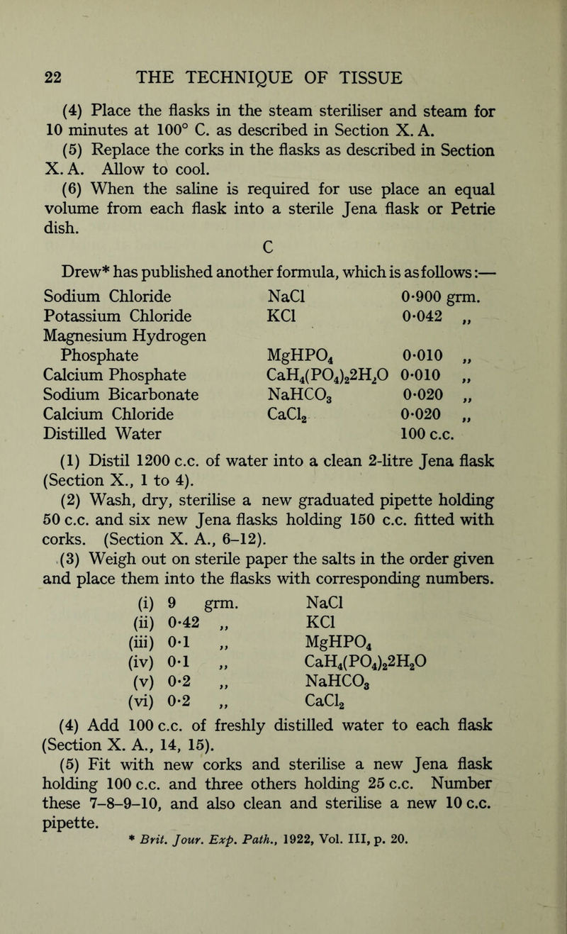 (4) Place the flasks in the steam steriliser and steam for 10 minutes at 100° C. as described in Section X. A. (5) Replace the corks in the flasks as described in Section X. A. Allow to cool. (6) When the saline is required for use place an equal volume from each flask into a sterile Jena flask or Petrie dish. C Drew* has published another formula, which is as follows:— Sodium Chloride NaCl 0-900 grm. Potassium Chloride KC1 0-042 „ Magnesium Hydrogen Phosphate MgHP04 0-010 „ Calcium Phosphate CaH4(P04)22H20 0-010 „ Sodium Bicarbonate NaHCOs 0-020 „ Calcium Chloride CaCl2 0-020 „ Distilled Water 100 c.c. (1) Distil 1200 c.c. of water into a clean 2-litre Jena flask (Section X., 1 to 4). (2) Wash, dry, sterilise a new graduated pipette holding 50 c.c. and six new Jena flasks holding 150 c.c. fitted with corks. (Section X. A., 6-12). (3) Weigh out on sterile paper the salts in the order given and place them into the flasks with corresponding numbers. (i) 9 grm. (ii) 0-42 „ (iii) 0-1 (iv) 0-1 (v) 0*2 „ (vi) 0-2 „ NaCl KC1 MgHP04 CaH4(P04)22H20 NaHC03 CaCl2 (4) Add 100 c.c. of freshly distilled water to each flask (Section X. A., 14, 15). (5) Fit with new corks and sterilise a new Jena flask holding 100 c.c. and three others holding 25 c.c. Number these 7-8-9-10, and also clean and sterilise a new 10 c.c. pipette. * Brit. Jour. Exp. Path., 1922, Vol. Ill, p. 20.