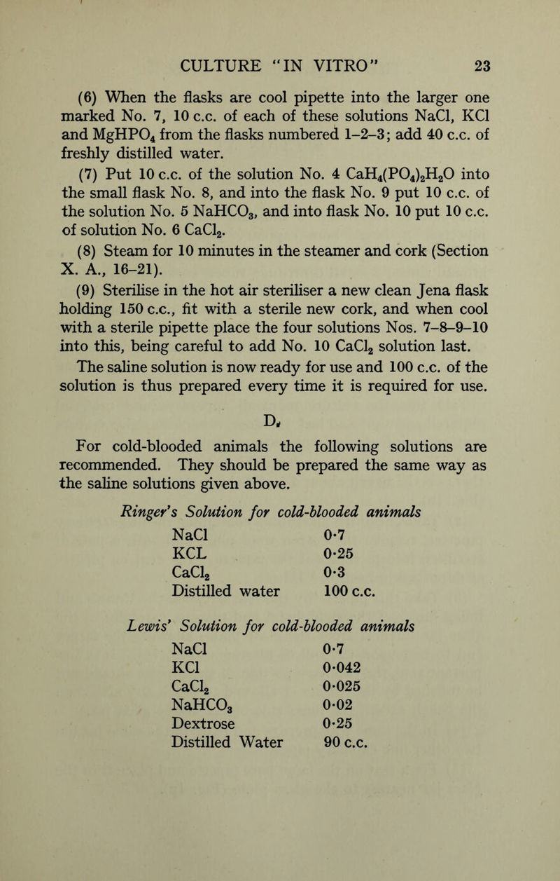(6) When the flasks are cool pipette into the larger one marked No. 7, 10 c.c. of each of these solutions NaCl, KC1 and MgHP04 from the flasks numbered 1-2-3; add 40 c.c. of freshly distilled water. (7) Put 10 c.c. of the solution No. 4 CaH4(P04)2H20 into the small flask No. 8, and into the flask No. 9 put 10 c.c. of the solution No. 5 NaHCOs, and into flask No. 10 put 10 c.c. of solution No. 6 CaCl2. (8) Steam for 10 minutes in the steamer and cork (Section X. A., 16-21). (9) Sterilise in the hot air steriliser a new clean Jena flask holding 150 c.c., fit with a sterile new cork, and when cool with a sterile pipette place the four solutions Nos. 7-8-9-10 into this, being careful to add No. 10 CaCl2 solution last. The saline solution is now ready for use and 100 c.c. of the solution is thus prepared every time it is required for use. D, For cold-blooded animals the following solutions are recommended. They should be prepared the same way as the saline solutions given above. Ringer's Solution for cold-blooded animals NaCl 0-7 KCL 0*25 CaCl2 0-3 Distilled water 100 c.c. Lewis' Solution for cold-blooded animals NaCl 0-7 KC1 0-042 CaCl2 0-025 NaHCOs 0-02 Dextrose 0-25 Distilled Water 90 c.c.