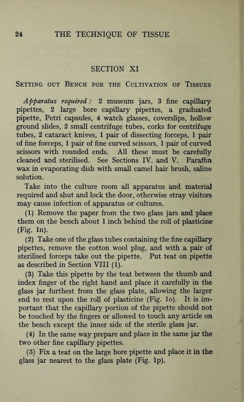 SECTION XI Setting out Bench for the Cultivation of Tissues Apparatus required: 2 museum jars, 3 fine capillary pipettes, 2 large bore capillary pipettes, a graduated pipette, Petri capsules, 4 watch glasses, coverslips, hollow ground slides, 2 small centrifuge tubes, corks for centrifuge tubes, 2 cataract knives, 1 pair of dissecting forceps, 1 pair of fine forceps, 1 pair of fine curved scissors, 1 pair of curved scissors with rounded ends. All these must be carefully cleaned and sterilised. See Sections IV. and V. Paraffin wax in evaporating dish with small camel hair brush, saline solution. Take into the culture room all apparatus and material required and shut and lock the door, otherwise stray visitors may cause infection of apparatus or cultures. (1) Remove the paper from the two glass jars and place them on the bench about 1 inch behind the roll of plasticine (Fig. In). (2) Take one of the glass tubes containing the fine capillary pipettes, remove the cotton wool plug, and with a pair of sterilised forceps take out the pipette. Put teat on pipette as described in Section VIII (1). (3) Take this pipette by the teat between the thumb and index finger of the right hand and place it carefully in the glass jar furthest from the glass plate, allowing the larger end to rest upon the roll of plasticine (Fig. lo). It is im- portant that the capillary portion of the pipette should not be touched by the fingers or allowed to touch any article on the bench except the inner side of the sterile glass jar. (4) In the same way prepare and place in the same jar the two other fine capillary pipettes. (5) Fix a teat on the large bore pipette and place it in the glass jar nearest to the glass plate (Fig. Ip).
