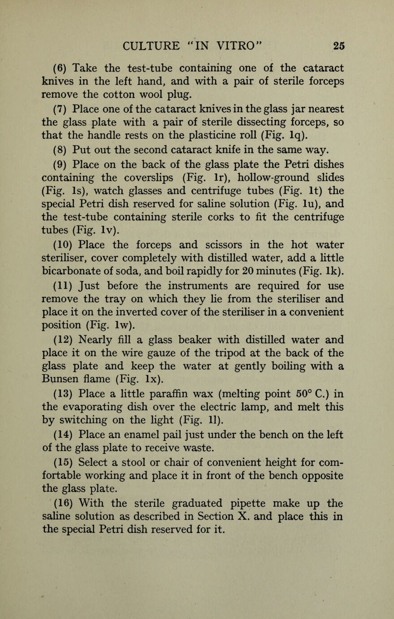(6) Take the test-tube containing one of the cataract knives in the left hand, and with a pair of sterile forceps remove the cotton wool plug. (7) Place one of the cataract knives in the glass jar nearest the glass plate with a pair of sterile dissecting forceps, so that the handle rests on the plasticine roll (Fig. lq). (8) Put out the second cataract knife in the same way. (9) Place on the back of the glass plate the Petri dishes containing the coverslips (Fig. lr), hollow-ground slides (Fig. Is), watch glasses and centrifuge tubes (Fig. It) the special Petri dish reserved for saline solution (Fig. lu), and the test-tube containing sterile corks to fit the centrifuge tubes (Fig. lv). (10) Place the forceps and scissors in the hot water steriliser, cover completely with distilled water, add a little bicarbonate of soda, and boil rapidly for 20 minutes (Fig. Ik). (11) Just before the instruments are required for use remove the tray on which they lie from the steriliser and place it on the inverted cover of the steriliser in a convenient position (Fig. lw). (12) Nearly fill a glass beaker with distilled water and place it on the wire gauze of the tripod at the back of the glass plate and keep the water at gently boiling with a Bunsen flame (Fig. lx). (13) Place a little paraffin wax (melting point 50° C.) in the evaporating dish over the electric lamp, and melt this by switching on the light (Fig. 11). (14) Place an enamel pail just under the bench on the left of the glass plate to receive waste. (15) Select a stool or chair of convenient height for com- fortable working and place it in front of the bench opposite the glass plate. (16) With the sterile graduated pipette make up the saline solution as described in Section X. and place this in the special Petri dish reserved for it.