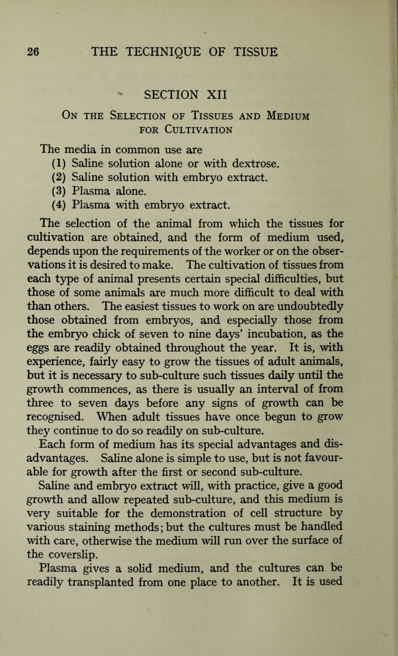 SECTION XII On the Selection of Tissues and Medium for Cultivation The media in common use are (1) Saline solution alone or with dextrose. (2) Saline solution with embryo extract. (3) Plasma alone. (4) Plasma with embryo extract. The selection of the animal from which the tissues for cultivation are obtained, and the form of medium used, depends upon the requirements of the worker or on the obser- vations it is desired to make. The cultivation of tissues from each type of animal presents certain special difficulties, but those of some animals are much more difficult to deal with than others. The easiest tissues to work on are undoubtedly those obtained from embryos, and especially those from the embryo chick of seven to nine days’ incubation, as the eggs are readily obtained throughout the year. It is, with experience, fairly easy to grow the tissues of adult animals, but it is necessary to sub-culture such tissues daily until the growth commences, as there is usually an interval of from three to seven days before any signs of growth can be recognised. When adult tissues have once begun to grow they continue to do so readily on sub-culture. Each form of medium has its special advantages and dis- advantages. Saline alone is simple to use, but is not favour- able for growth after the first or second sub-culture. Saline and embryo extract will, with practice, give a good growth and allow repeated sub-culture, and this medium is very suitable for the demonstration of cell structure by various staining methods; but the cultures must be handled with care, otherwise the medium will run over the surface of the coverslip. Plasma gives a solid medium, and the cultures can be readily transplanted from one place to another. It is used