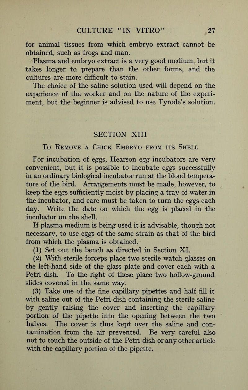for animal tissues from which embryo extract cannot be obtained, such as frogs and man. Plasma and embryo extract is a very good medium, but it takes longer to prepare than the other forms, and the cultures are more difficult to stain. The choice of the saline solution used will depend on the experience of the worker and on the nature of the experi- ment, but the beginner is advised to use Tyrode’s solution. SECTION XIII To Remove a Chick Embryo from its Shell For incubation of eggs, Hearson egg incubators are very convenient, but it is possible to incubate eggs successfully in an ordinary biological incubator run at the blood tempera- ture of the bird. Arrangements must be made, however, to keep the eggs sufficiently moist by placing a tray of water in the incubator, and care must be taken to turn the eggs each day. Write the date on which the egg is placed in the incubator on the shell. If plasma medium is being used it is advisable, though not necessary, to use eggs of the same strain as that of the bird from which the plasma is obtained. (1) Set out the bench as directed in Section XI. (2) With sterile forceps place two sterile watch glasses on the left-hand side of the glass plate and cover each with a Petri dish. To the right of these place two hollow-ground slides covered in the same way. (3) Take one of the fine capillary pipettes and half fill it with saline out of the Petri dish containing the sterile saline by gently raising the cover and inserting the capillary portion of the pipette into the opening between the two halves. The cover is thus kept over the saline and con- tamination from the air prevented. Be very careful also not to touch the outside of the Petri dish or any other article with the capillary portion of the pipette.