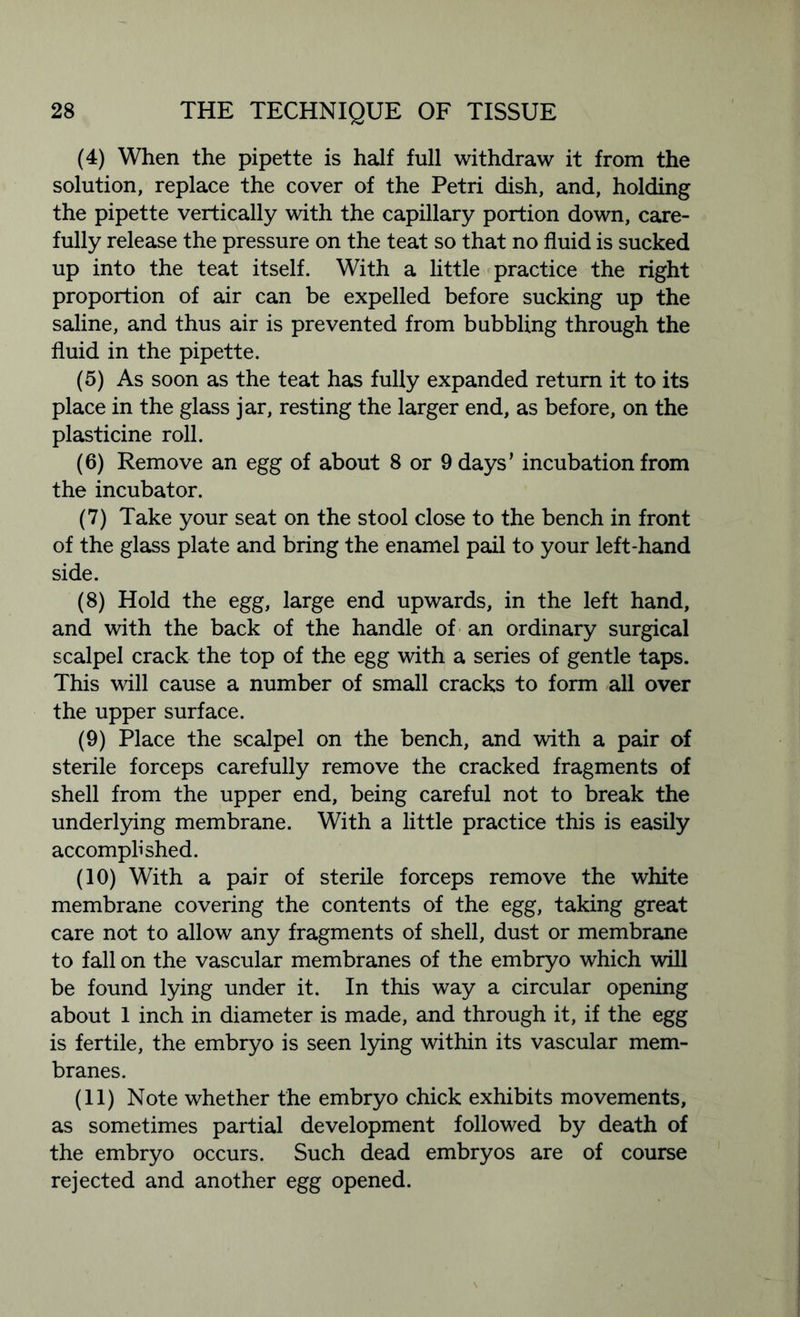 (4) When the pipette is half full withdraw it from the solution, replace the cover of the Petri dish, and, holding the pipette vertically with the capillary portion down, care- fully release the pressure on the teat so that no fluid is sucked up into the teat itself. With a little practice the right proportion of air can be expelled before sucking up the saline, and thus air is prevented from bubbling through the fluid in the pipette. (5) As soon as the teat has fully expanded return it to its place in the glass jar, resting the larger end, as before, on the plasticine roll. (6) Remove an egg of about 8 or 9 days’ incubation from the incubator. (7) Take your seat on the stool close to the bench in front of the glass plate and bring the enamel pail to your left-hand side. (8) Hold the egg, large end upwards, in the left hand, and with the back of the handle of an ordinary surgical scalpel crack the top of the egg with a series of gentle taps. This will cause a number of small cracks to form all over the upper surface. (9) Place the scalpel on the bench, and with a pair of sterile forceps carefully remove the cracked fragments of shell from the upper end, being careful not to break the underlying membrane. With a little practice this is easily accomplished. (10) With a pair of sterile forceps remove the white membrane covering the contents of the egg, taking great care not to allow any fragments of shell, dust or membrane to fall on the vascular membranes of the embryo which will be found lying under it. In this way a circular opening about 1 inch in diameter is made, and through it, if the egg is fertile, the embryo is seen lying within its vascular mem- branes. (11) Note whether the embryo chick exhibits movements, as sometimes partial development followed by death of the embryo occurs. Such dead embryos are of course rejected and another egg opened.
