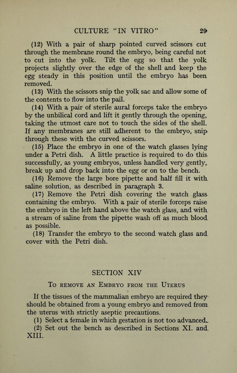 (12) With a pair of sharp pointed curved scissors cut through the membrane round the embryo, being careful not to cut into the yolk. Tilt the egg so that the yolk projects slightly over the edge of the shell and keep the egg steady in this position until the embryo has been removed. (13) With the scissors snip the yolk sac and allow some of the contents to flow into the pail. (14) With a pair of sterile aural forceps take the embryo by the unbilical cord and lift it gently through the opening, taking the utmost care not to touch the sides of the shell. If any membranes are still adherent to the embryo, snip- through these with the curved scissors. (15) Place the embryo in one of the watch glasses lying^ under a Petri dish. A little practice is required to do this, successfully, as young embryos, unless handled very gently, break up and drop back into the egg or on to the bench. (16) Remove the large bore pipette and half fill it with, saline solution, as described in paragraph 3. (17) Remove the Petri dish covering the watch glass containing the embryo. With a pair of sterile forceps raise the embryo in the left hand above the watch glass, and with, a stream of saline from the pipette wash off as much blood, as possible. (18) Transfer the embryo to the second watch glass and. cover with the Petri dish. SECTION XIV To REMOVE AN EMBRYO FROM THE UTERUS If the tissues of the mammalian embryo are required they should be obtained from a young embryo and removed from the uterus with strictly aseptic precautions. (1) Select a female in which gestation is not too advanced.. (2) Set out the bench as described in Sections XI. and. XIII.