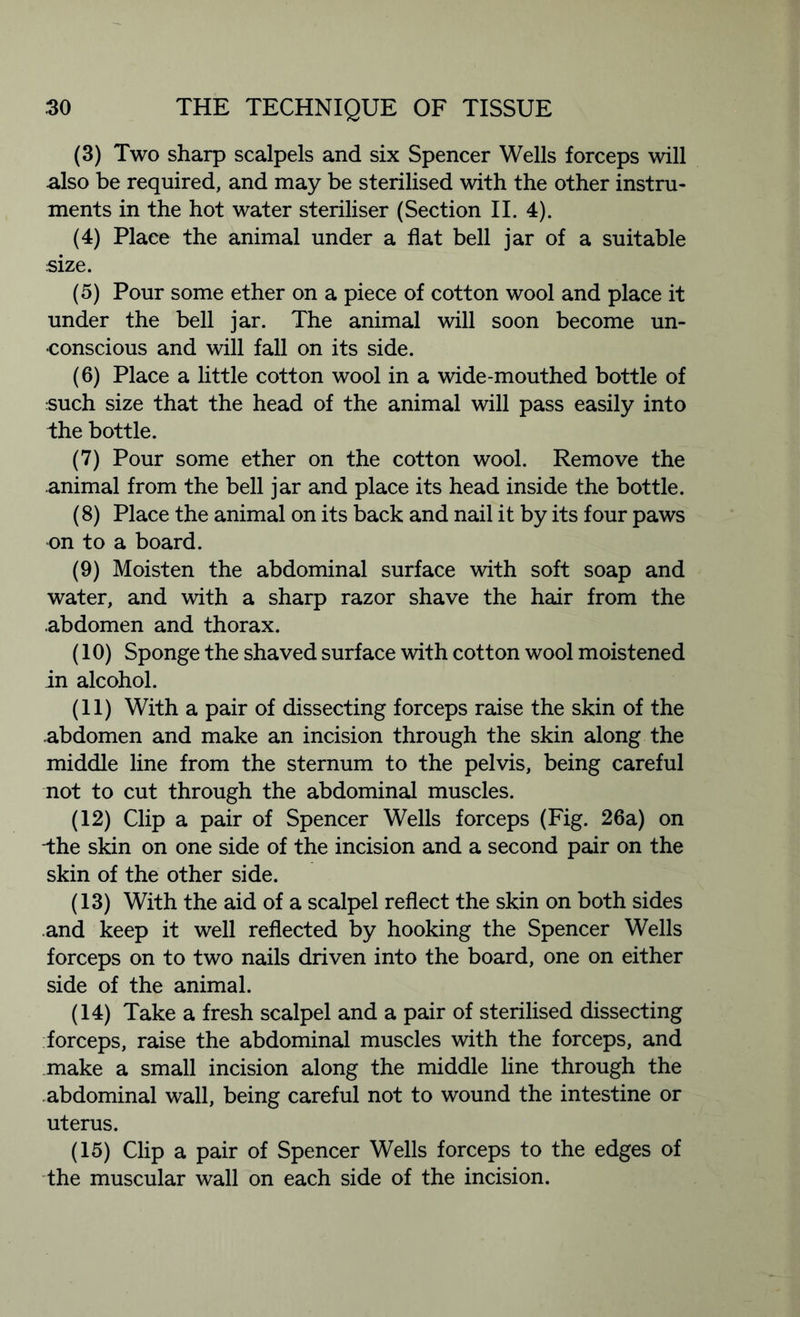 (3) Two sharp scalpels and six Spencer Wells forceps will also be required, and may be sterilised with the other instru- ments in the hot water steriliser (Section II. 4). (4) Place the animal under a flat bell jar of a suitable size. (5) Pour some ether on a piece of cotton wool and place it under the bell jar. The animal will soon become un- conscious and will fall on its side. (6) Place a little cotton wool in a wide-mouthed bottle of such size that the head of the animal will pass easily into the bottle. (7) Pour some ether on the cotton wool. Remove the animal from the bell jar and place its head inside the bottle. (8) Place the animal on its back and nail it by its four paws on to a board. (9) Moisten the abdominal surface with soft soap and water, and with a sharp razor shave the hair from the .abdomen and thorax. (10) Sponge the shaved surface with cotton wool moistened in alcohol. (11) With a pair of dissecting forceps raise the skin of the abdomen and make an incision through the skin along the middle line from the sternum to the pelvis, being careful not to cut through the abdominal muscles. (12) Clip a pair of Spencer Wells forceps (Fig. 26a) on -the skin on one side of the incision and a second pair on the skin of the other side. (13) With the aid of a scalpel reflect the skin on both sides and keep it well reflected by hooking the Spencer Wells forceps on to two nails driven into the board, one on either side of the animal. (14) Take a fresh scalpel and a pair of sterilised dissecting forceps, raise the abdominal muscles with the forceps, and make a small incision along the middle line through the abdominal wall, being careful not to wound the intestine or uterus. (15) Clip a pair of Spencer Wells forceps to the edges of the muscular wall on each side of the incision.