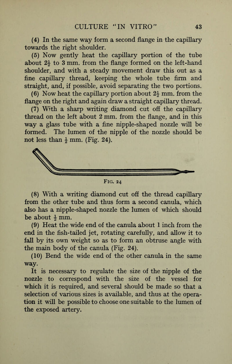 (4) In the same way form a second flange in the capillary towards the right shoulder. (5) Now gently heat the capillary portion of the tube about 2-J- to 3 mm. from the flange formed on the left-hand shoulder, and with a steady movement draw this out as a fine capillary thread, keeping the whole tube firm and straight, and, if possible, avoid separating the two portions. (6) Now heat the capillary portion about 2-J mm. from the flange on the right and again draw a straight capillary thread. (7) With a sharp writing diamond cut off the capillary thread on the left about 2 mm. from the flange, and in this way a glass tube with a fine nipple-shaped nozzle will be formed. The lumen of the nipple of the nozzle should be not less than \ mm. (Fig. 24). (8) With a writing diamond cut off the thread capillary from the other tube and thus form a second canula, which also has a nipple-shaped nozzle the lumen of which should be about % mm. (9) Heat the wide end of the canula about 1 inch from the end in the fish-tailed jet, rotating carefully, and allow it to fall by its own weight so as to form an obtruse angle with the main body of the canula (Fig. 24). (10) Bend the wide end of the other canula in the same way. It is necessary to regulate the size of the nipple of the nozzle to correspond with the size of the vessel for which it is required, and several should be made so that a selection of various sizes is available, and thus at the opera- tion it will be possible to choose one suitable to the lumen of the exposed artery.