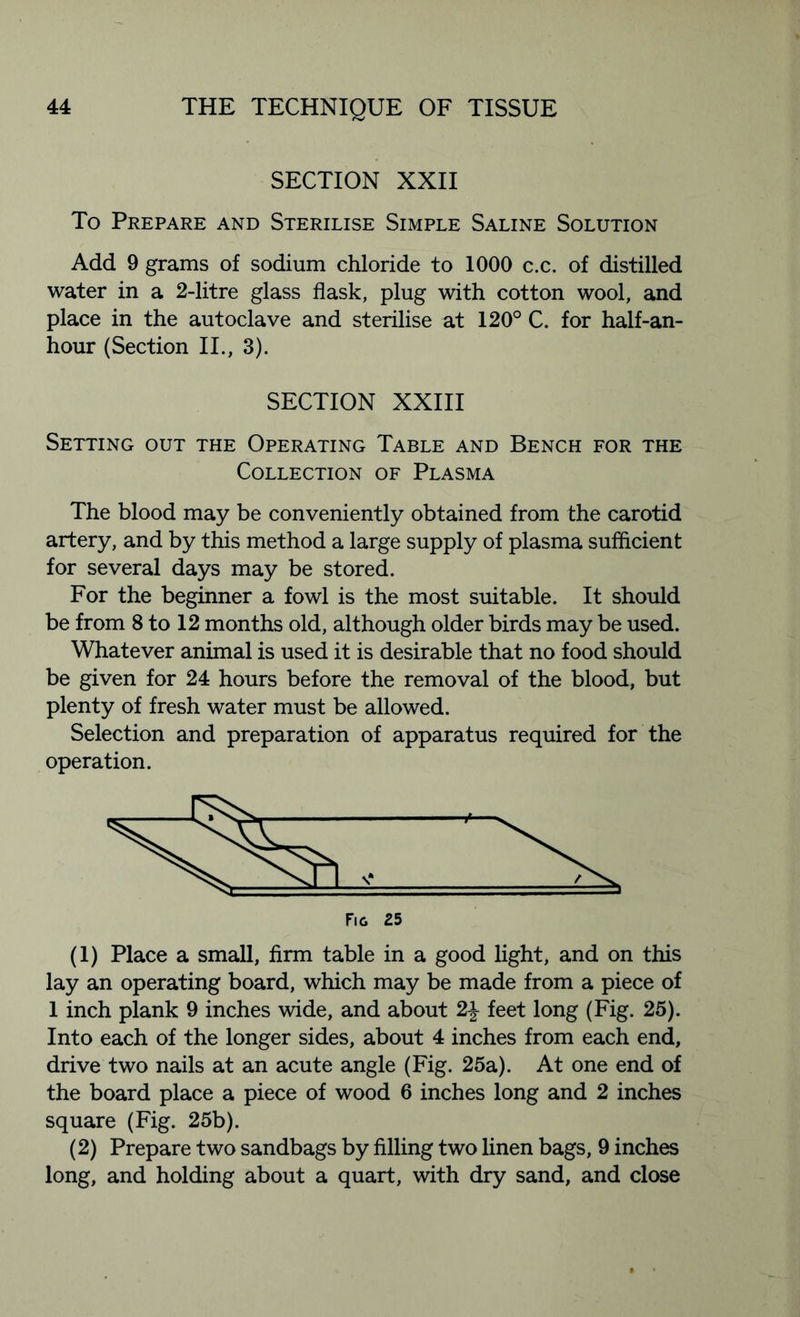 SECTION XXII To Prepare and Sterilise Simple Saline Solution Add 9 grams of sodium chloride to 1000 c.c. of distilled water in a 2-litre glass flask, plug with cotton wool, and place in the autoclave and sterilise at 120° C. for half-an- hour (Section II., 3). SECTION XXIII Setting out the Operating Table and Bench for the Collection of Plasma The blood may be conveniently obtained from the carotid artery, and by this method a large supply of plasma sufficient for several days may be stored. For the beginner a fowl is the most suitable. It should be from 8 to 12 months old, although older birds may be used. Whatever animal is used it is desirable that no food should be given for 24 hours before the removal of the blood, but plenty of fresh water must be allowed. Selection and preparation of apparatus required for the operation. (1) Place a small, firm table in a good light, and on this lay an operating board, which may be made from a piece of 1 inch plank 9 inches wide, and about 2\ feet long (Fig. 25). Into each of the longer sides, about 4 inches from each end, drive two nails at an acute angle (Fig. 25a). At one end of the board place a piece of wood 6 inches long and 2 inches square (Fig. 25b). (2) Prepare two sandbags by filling two linen bags, 9 inches long, and holding about a quart, with dry sand, and close