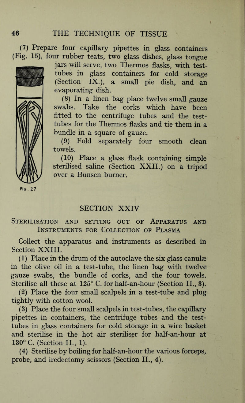 46 THE TECHNIQUE OF TISSUE (7) Prepare four capillary pipettes in glass containers (Fig. 15), four rubber teats, two glass dishes, glass tongue jars will serve, two Thermos flasks, with test- tubes in glass containers for cold storage (Section IX.), a small pie dish, and an evaporating dish. (8) In a linen bag place twelve small gauze swabs. Take the corks which have been fitted to the centrifuge tubes and the test- tubes for the Thermos flasks and tie them in a bundle in a square of gauze. (9) Fold separately four smooth clean towels. (10) Place a glass flask containing simple sterilised saline (Section XXII.) on a tripod over a Bunsen burner. Fig. 27 SECTION XXIV Sterilisation and setting out of Apparatus and Instruments for Collection of Plasma Collect the apparatus and instruments as described in Section XXIII. (1) Place in the drum of the autoclave the six glass canulae in the olive oil in a test-tube, the linen bag with twelve gauze swabs, the bundle of corks, and the four towels. Sterilise all these at 125° C. for half-an-hour (Section II., 3). (2) Place the four small scalpels in a test-tube and plug tightly with cotton wool. (3) Place the four small scalpels in test-tubes, the capillary pipettes in containers, the centrifuge tubes and the test- tubes in glass containers for cold storage in a wire basket and sterilise in the hot air steriliser for half-an-hour at 130° C. (Section II., 1). (4) Sterilise by boiling for half-an-hour the various forceps, probe, and iredectomy scissors (Section II., 4).