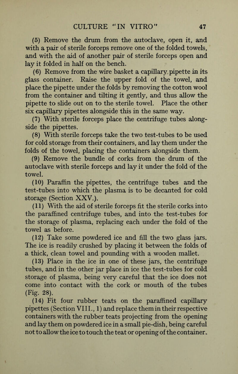 (5) Remove the drum from the autoclave, open it, and with a pair of sterile forceps remove one of the folded towels, and with the aid of another pair of sterile forceps open and lay it folded in half on the bench. (6) Remove from the wire basket a capillary pipette in its glass container. Raise the upper fold of the towel, and place the pipette under the folds by removing the cotton wool from the container and tilting it gently, and thus allow the pipette to slide out on to the sterile towel. Place the other six capillary pipettes alongside this in the same way. (7) With sterile forceps place the centrifuge tubes along- side the pipettes. (8) With sterile forceps take the two test-tubes to be used for cold storage from their containers, and lay them under the folds of the towel, placing the containers alongside them. (9) Remove the bundle of corks from the drum of the autoclave with sterile forceps and lay it under the fold of the towel. (10) Paraffin the pipettes, the centrifuge tubes and the test-tubes into which the plasma is to be decanted for cold storage (Section XXV.). (11) With the aid of sterile forceps fit the sterile corks into the paraffined centrifuge tubes, and into the test-tubes for the storage of plasma, replacing each under the fold of the towel as before. (12) Take some powdered ice and fill the two glass jars. The ice is readily crushed by placing it between the folds of a thick, clean towel and pounding with a wooden mallet. (13) Place in the ice in one of these jars, the centrifuge tubes, and in the other jar place in ice the test-tubes for cold storage of plasma, being very careful that the ice does not come into contact with the cork or mouth of the tubes (Fig. 28). (14) Fit four rubber teats on the paraffined capillary pipettes (Section VI11., 1) and replace them in their respective containers with the rubber teats projecting from the opening and lay them on powdered ice in a small pie-dish, being careful not to allow the ice to touch the teat or opening of the container.
