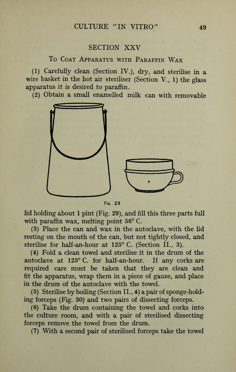 SECTION XXV To Coat Apparatus with Paraffin Wax (1) Carefully clean (Section IV.), dry, and sterilise in a wire basket in the hot air steriliser (Section V., 1) the glass apparatus it is desired to paraffin. (2) Obtain a small enamelled milk can with removable lid holding about 1 pint (Fig. 29), and fill this three parts full with paraffin wax, melting point 56° C. (3) Place the can and wax in the autoclave, with the lid resting on the mouth of the can, but not tightly closed, and sterilise for half-an-hour at 125° C. (Section II., 3). (4) Fold a clean towel and sterilise it in the drum of the autoclave at 125° C. for half-an-hour. If any corks are required care must be taken that they are clean and fit the apparatus, wrap them in a piece of gauze, and place in the drum of the autoclave with the towel. (5) Sterilise by boiling (Section II., 4) a pair of sponge-hold- ing forceps (Fig. 30) and two pairs of dissecting forceps. (6) Take the drum containing the towel and corks into the culture room, and with a pair of sterilised dissecting forceps remove the towel from the drum. (7) With a second pair of sterilised forceps take the towel