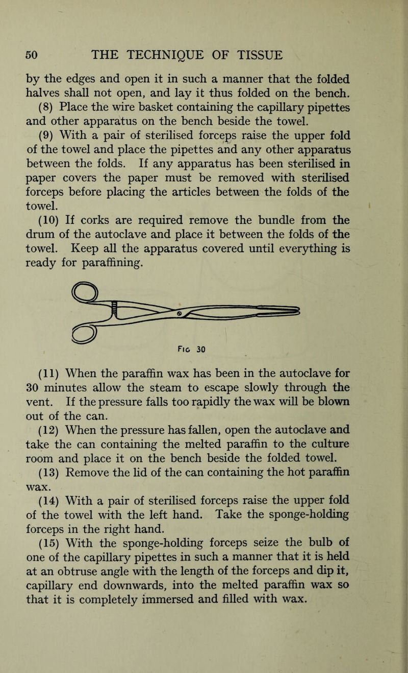 by the edges and open it in such a manner that the folded halves shall not open, and lay it thus folded on the bench. (8) Place the wire basket containing the capillary pipettes and other apparatus on the bench beside the towel. (9) With a pair of sterilised forceps raise the upper fold of the towel and place the pipettes and any other apparatus between the folds. If any apparatus has been sterilised in paper covers the paper must be removed with sterilised forceps before placing the articles between the folds of the towel. (10) If corks are required remove the bundle from the drum of the autoclave and place it between the folds of the towel. Keep all the apparatus covered until everything is ready for paraffining. (11) When the paraffin wax has been in the autoclave for 30 minutes allow the steam to escape slowly through the vent. If the pressure falls too rapidly the wax will be blown out of the can. (12) When the pressure has fallen, open the autoclave and take the can containing the melted paraffin to the culture room and place it on the bench beside the folded towel. (13) Remove the lid of the can containing the hot paraffin wax. (14) With a pair of sterilised forceps raise the upper fold of the towel with the left hand. Take the sponge-holding forceps in the right hand. (15) With the sponge-holding forceps seize the bulb of one of the capillary pipettes in such a manner that it is held at an obtruse angle with the length of the forceps and dip it, capillary end downwards, into the melted paraffin wax so that it is completely immersed and filled with wax.