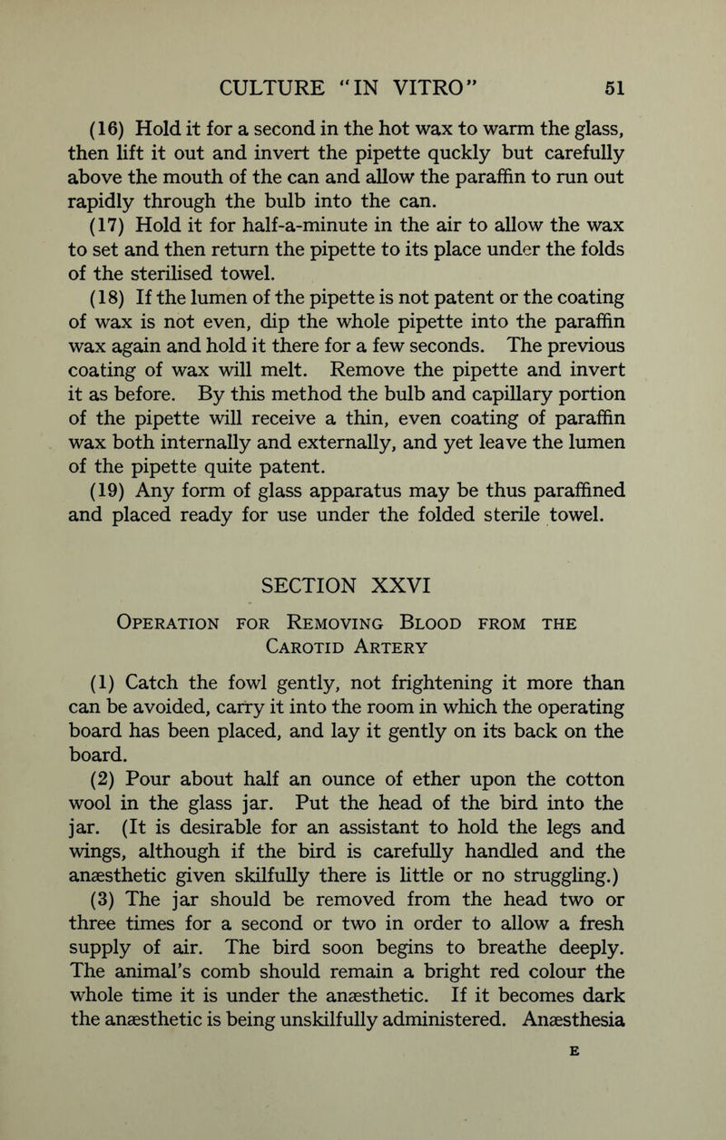(16) Hold it for a second in the hot wax to warm the glass, then lift it out and invert the pipette quckly but carefully above the mouth of the can and allow the paraffin to run out rapidly through the bulb into the can. (17) Hold it for half-a-minute in the air to allow the wax to set and then return the pipette to its place under the folds of the sterilised towel. (18) If the lumen of the pipette is not patent or the coating of wax is not even, dip the whole pipette into the paraffin wax again and hold it there for a few seconds. The previous coating of wax will melt. Remove the pipette and invert it as before. By this method the bulb and capillary portion of the pipette will receive a thin, even coating of paraffin wax both internally and externally, and yet leave the lumen of the pipette quite patent. (19) Any form of glass apparatus may be thus paraffined and placed ready for use under the folded sterile towel. SECTION XXVI Operation for Removing Blood from the Carotid Artery (1) Catch the fowl gently, not frightening it more than can be avoided, carry it into the room in which the operating board has been placed, and lay it gently on its back on the board. (2) Pour about half an ounce of ether upon the cotton wool in the glass jar. Put the head of the bird into the jar. (It is desirable for an assistant to hold the legs and wings, although if the bird is carefully handled and the anaesthetic given skilfully there is little or no struggling.) (3) The jar should be removed from the head two or three times for a second or two in order to allow a fresh supply of air. The bird soon begins to breathe deeply. The animal’s comb should remain a bright red colour the whole time it is under the anaesthetic. If it becomes dark the anaesthetic is being unskilfully administered. Anaesthesia E