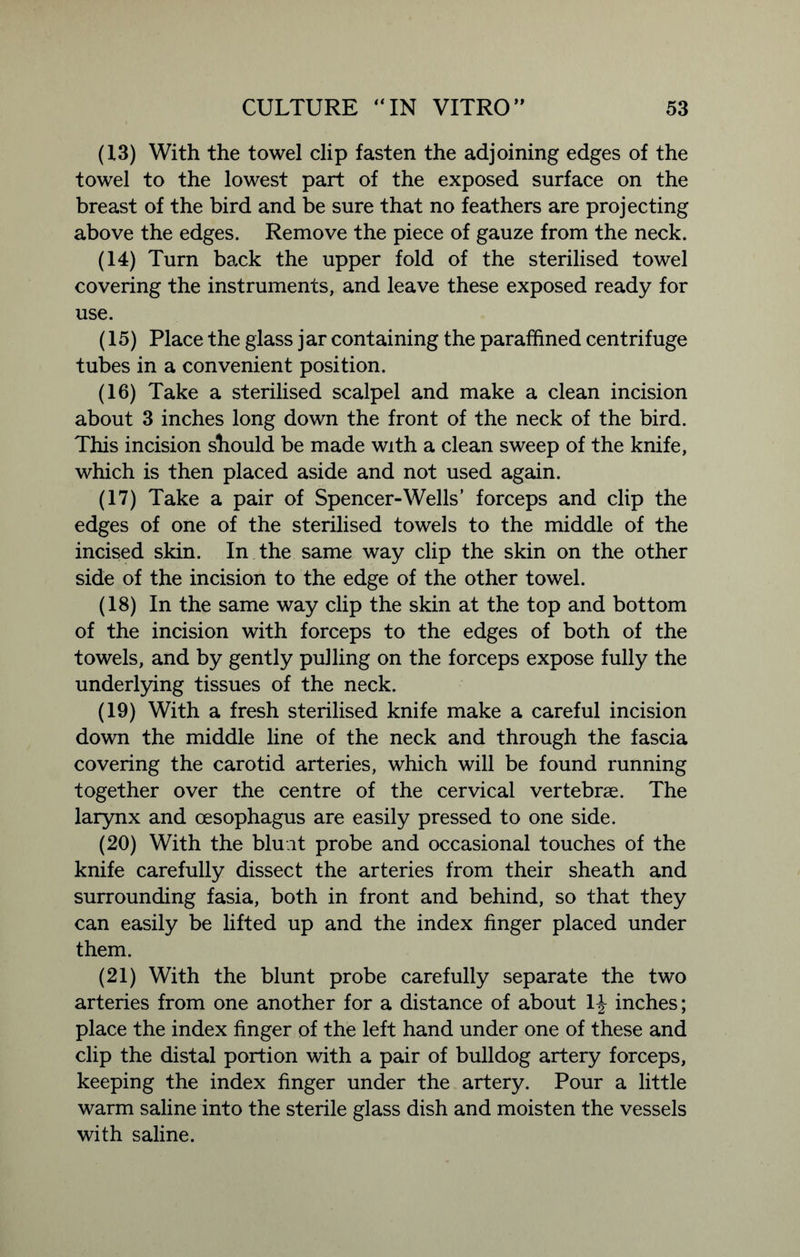 (13) With the towel clip fasten the adjoining edges of the towel to the lowest part of the exposed surface on the breast of the bird and be sure that no feathers are projecting above the edges. Remove the piece of gauze from the neck. (14) Turn back the upper fold of the sterilised towel covering the instruments, and leave these exposed ready for use. (15) Place the glass jar containing the paraffined centrifuge tubes in a convenient position. (16) Take a sterilised scalpel and make a clean incision about 3 inches long down the front of the neck of the bird. This incision should be made with a clean sweep of the knife, which is then placed aside and not used again. (17) Take a pair of Spencer-Wells’ forceps and clip the edges of one of the sterilised towels to the middle of the incised skin. In the same way clip the skin on the other side of the incision to the edge of the other towel. (18) In the same way clip the skin at the top and bottom of the incision with forceps to the edges of both of the towels, and by gently pulling on the forceps expose fully the underlying tissues of the neck. (19) With a fresh sterilised knife make a careful incision down the middle line of the neck and through the fascia covering the carotid arteries, which will be found running together over the centre of the cervical vertebrae. The larynx and oesophagus are easily pressed to one side. (20) With the bluat probe and occasional touches of the knife carefully dissect the arteries from their sheath and surrounding fasia, both in front and behind, so that they can easily be lifted up and the index finger placed under them. (21) With the blunt probe carefully separate the two arteries from one another for a distance of about 1J inches; place the index finger of the left hand under one of these and clip the distal portion with a pair of bulldog artery forceps, keeping the index finger under the artery. Pour a little warm saline into the sterile glass dish and moisten the vessels with saline.