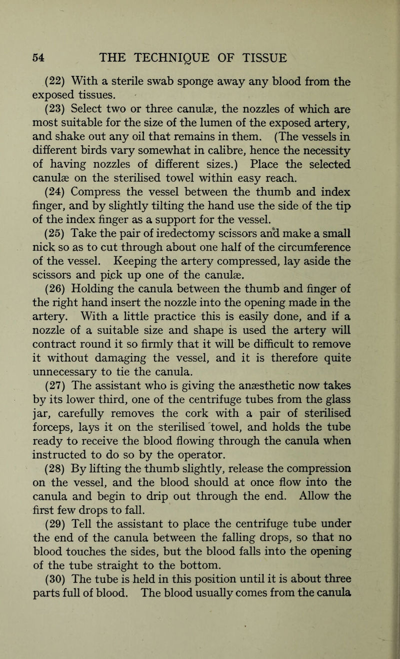 (22) With a sterile swab sponge away any blood from the exposed tissues. (23) Select two or three canulae, the nozzles of which are most suitable for the size of the lumen of the exposed artery, and shake out any oil that remains in them. (The vessels in different birds vary somewhat in calibre, hence the necessity of having nozzles of different sizes.) Place the selected canulae on the sterilised towel within easy reach. (24) Compress the vessel between the thumb and index finger, and by slightly tilting the hand use the side of the tip of the index finger as a support for the vessel. (25) Take the pair of iredectomy scissors and make a small nick so as to cut through about one half of the circumference of the vessel. Keeping the artery compressed, lay aside the scissors and pick up one of the canulae. (26) Holding the canula between the thumb and finger of the right hand insert the nozzle into the opening made in the artery. With a little practice this is easily done, and if a nozzle of a suitable size and shape is used the artery will contract round it so firmly that it will be difficult to remove it without damaging the vessel, and it is therefore quite unnecessary to tie the canula. (27) The assistant who is giving the anaesthetic now takes by its lower third, one of the centrifuge tubes from the glass jar, carefully removes the cork with a pair of sterilised forceps, lays it on the sterilised towel, and holds the tube ready to receive the blood flowing through the canula when instructed to do so by the operator. (28) By lifting the thumb slightly, release the compression on the vessel, and the blood should at once flow into the canula and begin to drip out through the end. Allow the first few drops to fall. (29) Tell the assistant to place the centrifuge tube under the end of the canula between the falling drops, so that no blood touches the sides, but the blood falls into the opening of the tube straight to the bottom. (30) The tube is held in this position until it is about three parts full of blood. The blood usually comes from the canula