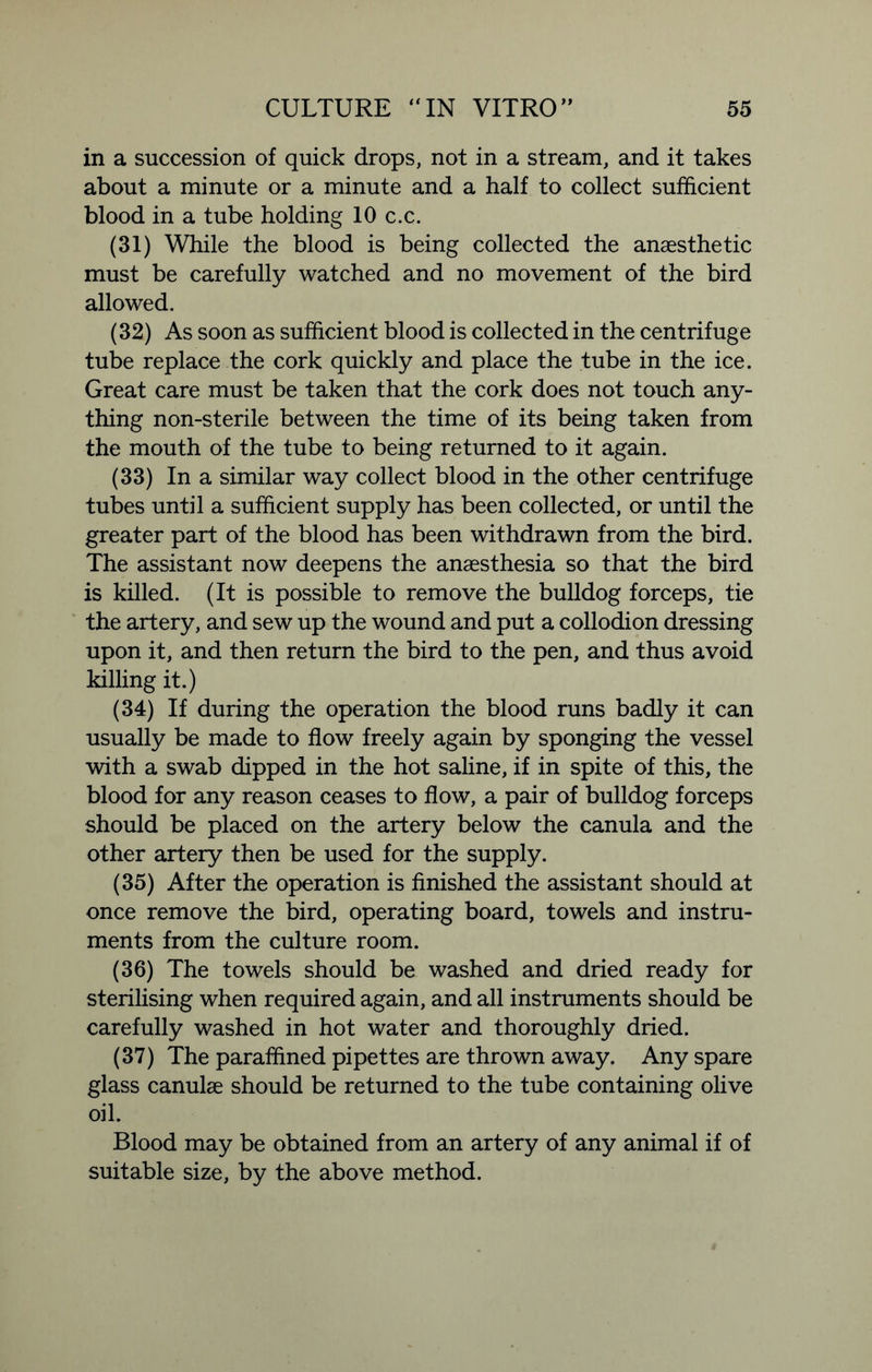 in a succession of quick drops, not in a stream, and it takes about a minute or a minute and a half to collect sufficient blood in a tube holding 10 c.c. (31) While the blood is being collected the anaesthetic must be carefully watched and no movement of the bird allowed. (32) As soon as sufficient blood is collected in the centrifuge tube replace the cork quickly and place the tube in the ice. Great care must be taken that the cork does not touch any- thing non-sterile between the time of its being taken from the mouth of the tube to being returned to it again. (33) In a similar way collect blood in the other centrifuge tubes until a sufficient supply has been collected, or until the greater part of the blood has been withdrawn from the bird. The assistant now deepens the anaesthesia so that the bird is killed. (It is possible to remove the bulldog forceps, tie the artery, and sew up the wound and put a collodion dressing upon it, and then return the bird to the pen, and thus avoid killing it.) (34) If during the operation the blood runs badly it can usually be made to flow freely again by sponging the vessel with a swab dipped in the hot saline, if in spite of this, the blood for any reason ceases to flow, a pair of bulldog forceps should be placed on the artery below the canula and the other artery then be used for the supply. (35) After the operation is finished the assistant should at once remove the bird, operating board, towels and instru- ments from the culture room. (36) The towels should be washed and dried ready for sterilising when required again, and all instruments should be carefully washed in hot water and thoroughly dried. (37) The paraffined pipettes are thrown away. Any spare glass canulae should be returned to the tube containing olive oil. Blood may be obtained from an artery of any animal if of suitable size, by the above method.