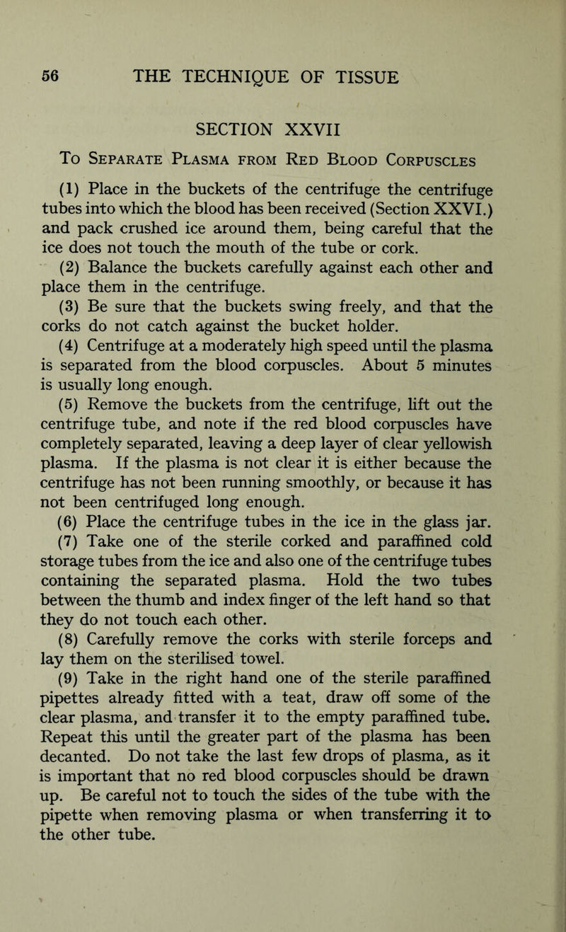 SECTION XXVII To Separate Plasma from Red Blood Corpuscles (1) Place in the buckets of the centrifuge the centrifuge tubes into which the blood has been received (Section XXVI.) and pack crushed ice around them, being careful that the ice does not touch the mouth of the tube or cork. (2) Balance the buckets carefully against each other and place them in the centrifuge. (3) Be sure that the buckets swing freely, and that the corks do not catch against the bucket holder. (4) Centrifuge at a moderately high speed until the plasma is separated from the blood corpuscles. About 5 minutes is usually long enough. (5) Remove the buckets from the centrifuge, lift out the centrifuge tube, and note if the red blood corpuscles have completely separated, leaving a deep layer of clear yellowish plasma. If the plasma is not clear it is either because the centrifuge has not been running smoothly, or because it has not been centrifuged long enough. (6) Place the centrifuge tubes in the ice in the glass jar. (7) Take one of the sterile corked and paraffined cold storage tubes from the ice and also one of the centrifuge tubes containing the separated plasma. Hold the two tubes between the thumb and index finger of the left hand so that they do not touch each other. (8) Carefully remove the corks with sterile forceps and lay them on the sterilised towel. (9) Take in the right hand one of the sterile paraffined pipettes already fitted with a teat, draw off some of the clear plasma, and transfer it to the empty paraffined tube. Repeat this until the greater part of the plasma has been decanted. Do not take the last few drops of plasma, as it is important that no red blood corpuscles should be drawn up. Be careful not to touch the sides of the tube with the pipette when removing plasma or when transferring it to the other tube.
