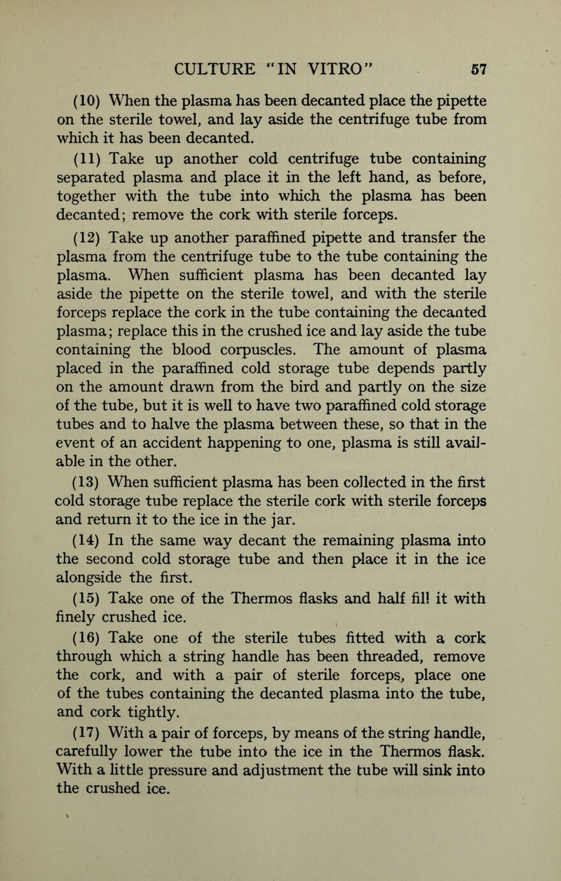 (10) When the plasma has been decanted place the pipette on the sterile towel, and lay aside the centrifuge tube from which it has been decanted. (11) Take up another cold centrifuge tube containing separated plasma and place it in the left hand, as before, together with the tube into which the plasma has been decanted; remove the cork with sterile forceps. (12) Take up another paraffined pipette and transfer the plasma from the centrifuge tube to the tube containing the plasma. When sufficient plasma has been decanted lay aside the pipette on the sterile towel, and with the sterile forceps replace the cork in the tube containing the decanted plasma; replace this in the crushed ice and lay aside the tube containing the blood corpuscles. The amount of plasma placed in the paraffined cold storage tube depends partly on the amount drawn from the bird and partly on the size of the tube, but it is well to have two paraffined cold storage tubes and to halve the plasma between these, so that in the event of an accident happening to one, plasma is still avail- able in the other. (13) When sufficient plasma has been collected in the first cold storage tube replace the sterile cork with sterile forceps and return it to the ice in the jar. (14) In the same way decant the remaining plasma into the second cold storage tube and then place it in the ice alongside the first. (15) Take one of the Thermos flasks and half fill it with finely crushed ice. (16) Take one of the sterile tubes fitted with a cork through which a string handle has been threaded, remove the cork, and with a pair of sterile forceps, place one of the tubes containing the decanted plasma into the tube, and cork tightly. (17) With a pair of forceps, by means of the string handle, carefully lower the tube into the ice in the Thermos flask. With a little pressure and adjustment the tube will sink into the crushed ice.