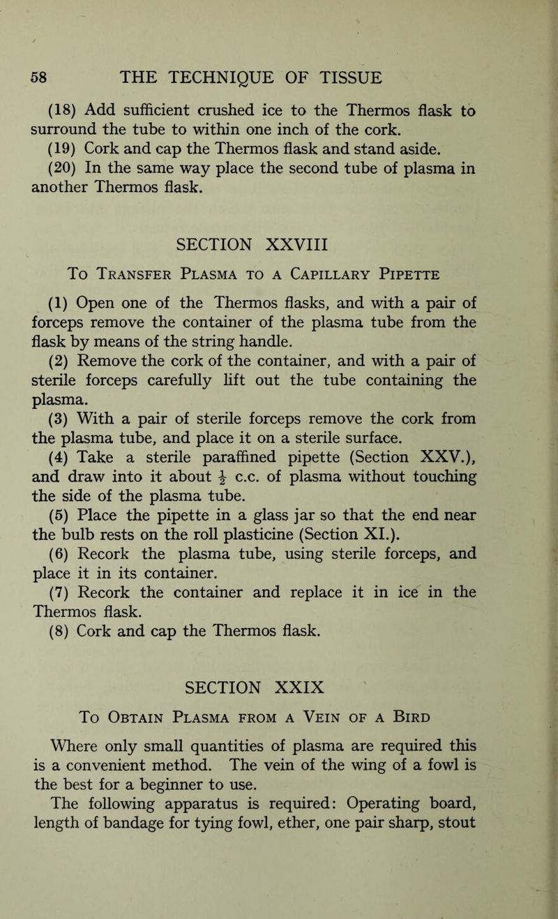 (18) Add sufficient crushed ice to the Thermos flask to surround the tube to within one inch of the cork. (19) Cork and cap the Thermos flask and stand aside. (20) In the same way place the second tube of plasma in another Thermos flask. SECTION XXVIII To Transfer Plasma to a Capillary Pipette (1) Open one of the Thermos flasks, and with a pair of forceps remove the container of the plasma tube from the flask by means of the string handle. (2) Remove the cork of the container, and with a pair of sterile forceps carefully lift out the tube containing the plasma. (3) With a pair of sterile forceps remove the cork from the plasma tube, and place it on a sterile surface. (4) Take a sterile paraffined pipette (Section XXV.), and draw into it about \ c.c. of plasma without touching the side of the plasma tube. (5) Place the pipette in a glass jar so that the end near the bulb rests on the roll plasticine (Section XI.). (6) Recork the plasma tube, using sterile forceps, and place it in its container. (7) Recork the container and replace it in ice in the Thermos flask. (8) Cork and cap the Thermos flask. SECTION XXIX To Obtain Plasma from a Vein of a Bird Where only small quantities of plasma are required this is a convenient method. The vein of the wing of a fowl is the best for a beginner to use. The following apparatus is required: Operating board, length of bandage for tying fowl, ether, one pair sharp, stout