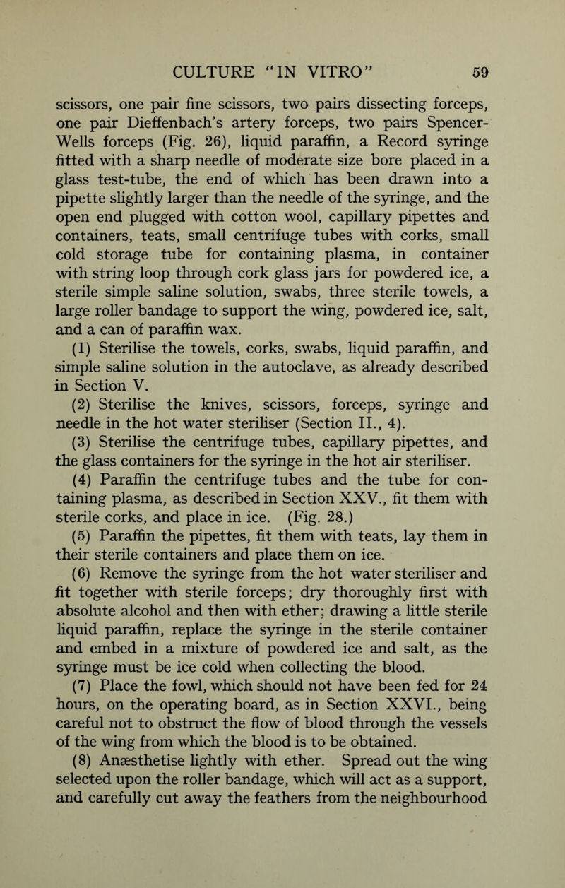 scissors, one pair fine scissors, two pairs dissecting forceps, one pair Dieffenbach’s artery forceps, two pairs Spencer- Wells forceps (Fig. 26), liquid paraffin, a Record syringe fitted with a sharp needle of moderate size bore placed in a glass test-tube, the end of which has been drawn into a pipette slightly larger than the needle of the syringe, and the open end plugged with cotton wool, capillary pipettes and containers, teats, small centrifuge tubes with corks, small cold storage tube for containing plasma, in container with string loop through cork glass jars for powdered ice, a sterile simple saline solution, swabs, three sterile towels, a large roller bandage to support the wing, powdered ice, salt, and a can of paraffin wax. (1) Sterilise the towels, corks, swabs, liquid paraffin, and simple saline solution in the autoclave, as already described in Section V. (2) Sterilise the knives, scissors, forceps, syringe and needle in the hot water steriliser (Section II., 4). (3) Sterilise the centrifuge tubes, capillary pipettes, and the glass containers for the syringe in the hot air steriliser. (4) Paraffin the centrifuge tubes and the tube for con- taining plasma, as described in Section XXV., fit them with sterile corks, and place in ice. (Fig. 28.) (5) Paraffin the pipettes, fit them with teats, lay them in their sterile containers and place them on ice. (6) Remove the syringe from the hot water steriliser and fit together with sterile forceps; dry thoroughly first with absolute alcohol and then with ether; drawing a little sterile liquid paraffin, replace the syringe in the sterile container and embed in a mixture of powdered ice and salt, as the syringe must be ice cold when collecting the blood. (7) Place the fowl, which should not have been fed for 24 hours, on the operating board, as in Section XXVI., being careful not to obstruct the flow of blood through the vessels of the wing from which the blood is to be obtained. (8) Anaesthetise lightly with ether. Spread out the wing selected upon the roller bandage, which will act as a support, and carefully cut away the feathers from the neighbourhood