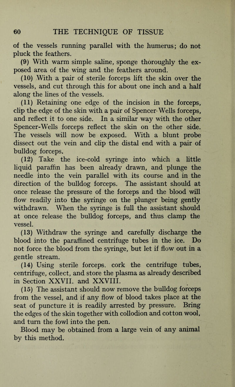 of the vessels running parallel with the humerus; do not pluck the feathers. (9) With warm simple saline, sponge thoroughly the ex- posed area of the wing and the feathers around. (10) With a pair of sterile forceps lift the skin over the vessels, and cut through this for about one inch and a half along the lines of the vessels. (11) Retaining one edge of the incision in the forceps, clip the edge of the skin with a pair of Spencer-Wells forceps, and reflect it to one side. In a similar way with the other Spencer-Wells forceps reflect the skin on the other side. The vessels will now be exposed. With a blunt probe dissect out the vein and clip the distal end with a pair of bulldog forceps. (12) Take the ice-cold syringe into which a little liquid paraffin has been already drawn, and plunge the needle into the vein parallel with its course and in the direction of the bulldog forceps. The assistant should at once release the pressure of the forceps and the blood will flow readily into the syringe on the plunger being gently withdrawn. When the syringe is full the assistant should at once release the bulldog forceps, and thus clamp the vessel. (13) Withdraw the syringe and carefully discharge the blood into the paraffined centrifuge tubes in the ice. Do not force the blood from the syringe, but let if flow out in a gentle stream. (14) Using sterile forceps, cork the centrifuge tubes, centrifuge, collect, and store the plasma as already described in Section XXVII. and XXVIII. (15) The assistant should now remove the bulldog forceps from the vessel, and if any flow of blood takes place at the seat of puncture it is readily arrested by pressure. Bring the edges of the skin together with collodion and cotton wool, and turn the fowl into the pen. Blood may be obtained from a large vein of any animal by this method.