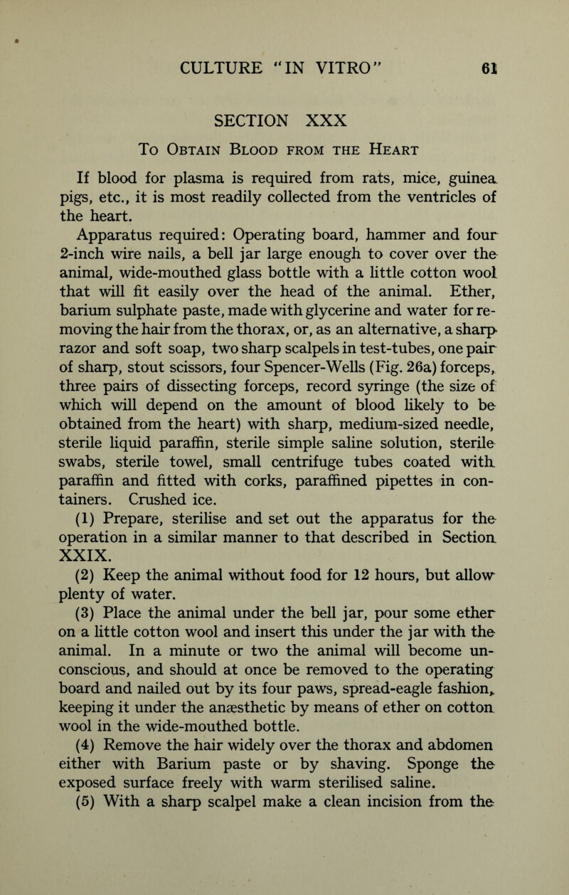 SECTION XXX To Obtain Blood from the Heart If blood for plasma is required from rats, mice, guinea, pigs, etc., it is most readily collected from the ventricles of the heart. Apparatus required: Operating board, hammer and four 2-inch wire nails, a bell jar large enough to cover over the animal, wide-mouthed glass bottle with a little cotton wool that will fit easily over the head of the animal. Ether, barium sulphate paste, made with glycerine and water for re- moving the hair from the thorax, or, as an alternative, a sharp razor and soft soap, two sharp scalpels in test-tubes, one pair of sharp, stout scissors, four Spencer-Wells (Fig. 26a) forceps, three pairs of dissecting forceps, record syringe (the size of which will depend on the amount of blood likely to bo obtained from the heart) with sharp, medium-sized needle, sterile liquid paraffin, sterile simple saline solution, sterile swabs, sterile towel, small centrifuge tubes coated with, paraffin and fitted with corks, paraffined pipettes in con- tainers. Crushed ice. (1) Prepare, sterilise and set out the apparatus for the operation in a similar manner to that described in Sectioa XXIX. (2) Keep the animal without food for 12 hours, but allow plenty of water. (3) Place the animal under the bell jar, pour some ether on a little cotton wool and insert this under the jar with the animal. In a minute or two the animal will become un- conscious, and should at once be removed to the operating board and nailed out by its four paws, spread-eagle fashion,, keeping it under the anaesthetic by means of ether on cotton wool in the wide-mouthed bottle. (4) Remove the hair widely over the thorax and abdomen either with Barium paste or by shaving. Sponge the exposed surface freely with warm sterilised saline. (5) With a sharp scalpel make a clean incision from the