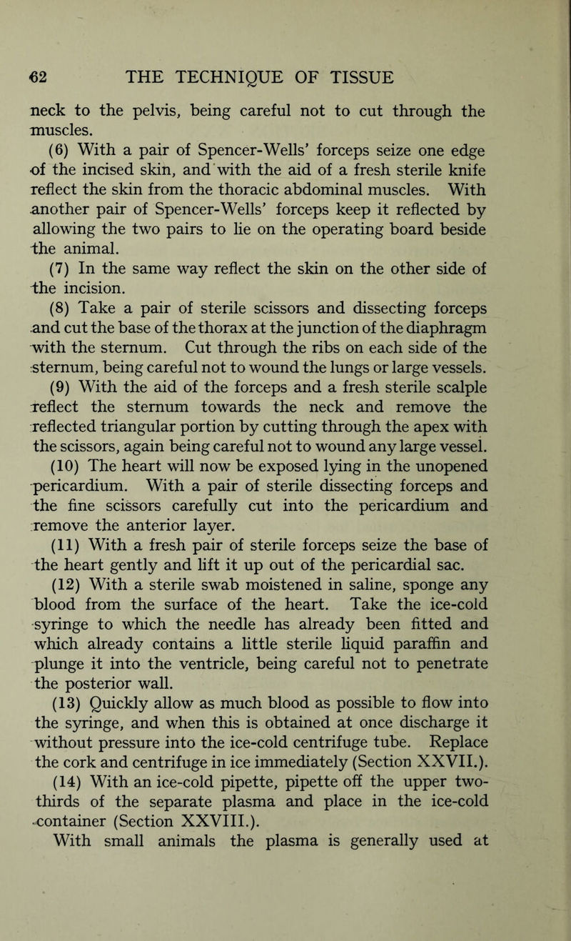 neck to the pelvis, being careful not to cut through the muscles. (6) With a pair of Spencer-Wells’ forceps seize one edge of the incised skin, and with the aid of a fresh sterile knife reflect the skin from the thoracic abdominal muscles. With .another pair of Spencer-Wells’ forceps keep it reflected by allowing the two pairs to lie on the operating board beside the animal. (7) In the same way reflect the skin on the other side of bhe incision. (8) Take a pair of sterile scissors and dissecting forceps and cut the base of the thorax at the junction of the diaphragm vrith the sternum. Cut through the ribs on each side of the sternum, being careful not to wound the lungs or large vessels. (9) With the aid of the forceps and a fresh sterile scalple Teflect the sternum towards the neck and remove the reflected triangular portion by cutting through the apex with the scissors, again being careful not to wound any large vessel. (10) The heart will now be exposed lying in the unopened pericardium. With a pair of sterile dissecting forceps and the fine scissors carefully cut into the pericardium and remove the anterior layer. (11) With a fresh pair of sterile forceps seize the base of the heart gently and lift it up out of the pericardial sac. (12) With a sterile swab moistened in saline, sponge any blood from the surface of the heart. Take the ice-cold syringe to which the needle has already been fitted and which already contains a little sterile liquid paraffin and plunge it into the ventricle, being careful not to penetrate the posterior wall. (13) Quickly allow as much blood as possible to flow into the syringe, and when this is obtained at once discharge it without pressure into the ice-cold centrifuge tube. Replace the cork and centrifuge in ice immediately (Section XXVII.). (14) With an ice-cold pipette, pipette off the upper two- thirds of the separate plasma and place in the ice-cold •container (Section XXVIII.). With small animals the plasma is generally used at