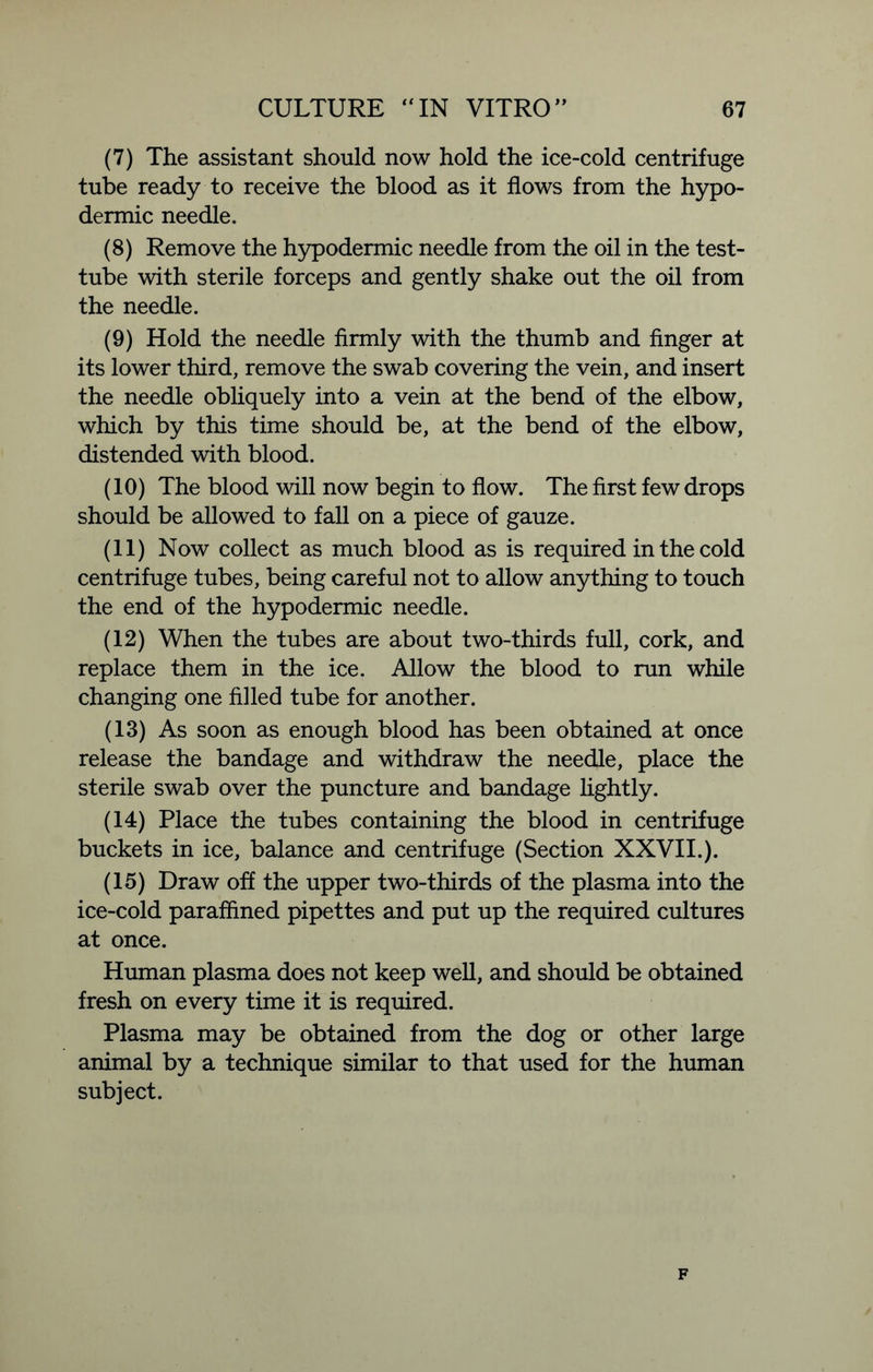 (7) The assistant should now hold the ice-cold centrifuge tube ready to receive the blood as it flows from the hypo- dermic needle. (8) Remove the hypodermic needle from the oil in the test- tube with sterile forceps and gently shake out the oil from the needle. (9) Hold the needle firmly with the thumb and finger at its lower third, remove the swab covering the vein, and insert the needle obliquely into a vein at the bend of the elbow, which by this time should be, at the bend of the elbow, distended with blood. (10) The blood will now begin to flow. The first few drops should be allowed to fall on a piece of gauze. (11) Now collect as much blood as is required in the cold centrifuge tubes, being careful not to allow anything to touch the end of the hypodermic needle. (12) When the tubes are about two-thirds full, cork, and replace them in the ice. Allow the blood to run while changing one filled tube for another. (13) As soon as enough blood has been obtained at once release the bandage and withdraw the needle, place the sterile swab over the puncture and bandage lightly. (14) Place the tubes containing the blood in centrifuge buckets in ice, balance and centrifuge (Section XXVII.). (15) Draw off the upper two-thirds of the plasma into the ice-cold paraffined pipettes and put up the required cultures at once. Human plasma does not keep well, and should be obtained fresh on every time it is required. Plasma may be obtained from the dog or other large animal by a technique similar to that used for the human subject. F