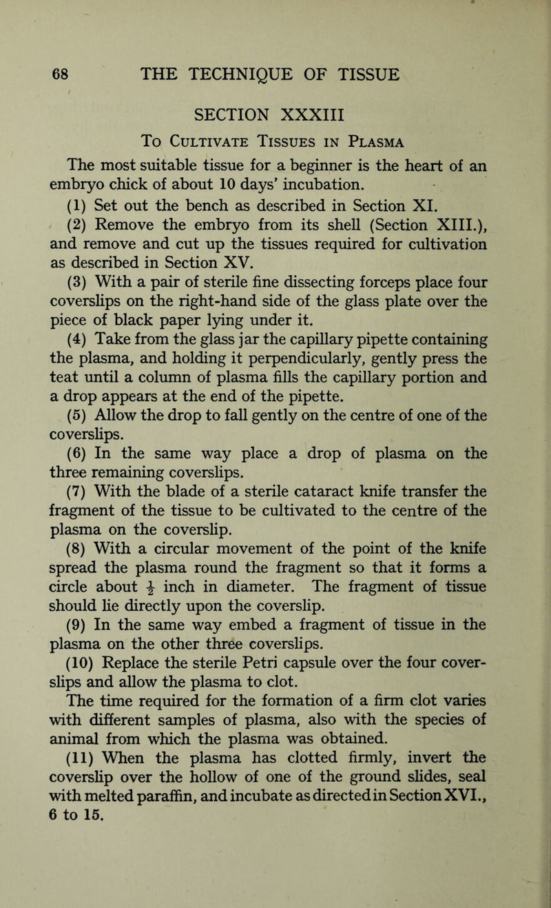 SECTION XXXIII To Cultivate Tissues in Plasma The most suitable tissue for a beginner is the heart of an embryo chick of about 10 days’ incubation. (1) Set out the bench as described in Section XI. (2) Remove the embryo from its shell (Section XIII.), and remove and cut up the tissues required for cultivation as described in Section XV. (3) With a pair of sterile fine dissecting forceps place four coverslips on the right-hand side of the glass plate over the piece of black paper lying under it. (4) Take from the glass jar the capillary pipette containing the plasma, and holding it perpendicularly, gently press the teat until a column of plasma fills the capillary portion and a drop appears at the end of the pipette. (5) Allow the drop to fall gently on the centre of one of the coverslips. (6) In the same way place a drop of plasma on the three remaining coverslips. (7) With the blade of a sterile cataract knife transfer the fragment of the tissue to be cultivated to the centre of the plasma on the coverslip. (8) With a circular movement of the point of the knife spread the plasma round the fragment so that it forms a circle about inch in diameter. The fragment of tissue should lie directly upon the coverslip. (9) In the same way embed a fragment of tissue in the plasma on the other three coverslips. (10) Replace the sterile Petri capsule over the four cover- slips and allow the plasma to clot. The time required for the formation of a firm clot varies with different samples of plasma, also with the species of animal from which the plasma was obtained. (11) When the plasma has clotted firmly, invert the coverslip over the hollow of one of the ground slides, seal with melted paraffin, and incubate as directed in Section XVI., 6 to 15.
