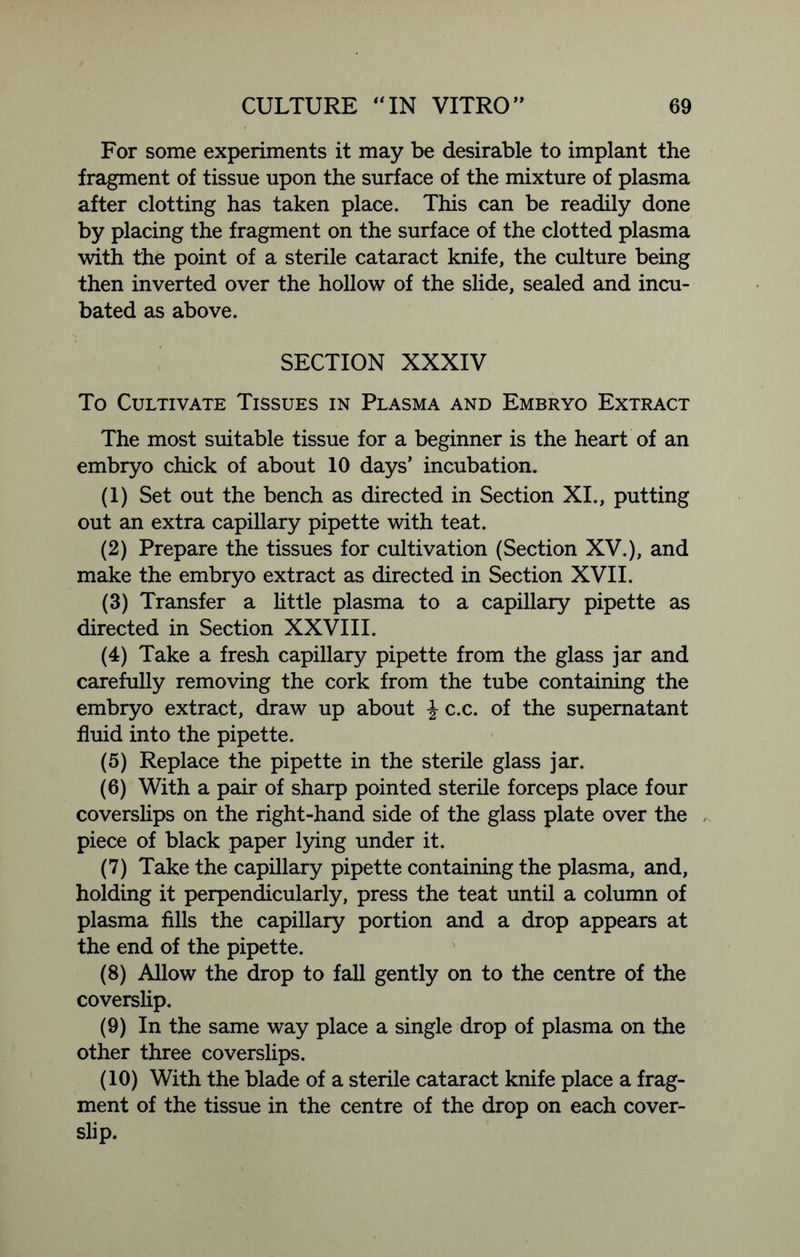 For some experiments it may be desirable to implant the fragment of tissue upon the surface of the mixture of plasma after clotting has taken place. This can be readily done by placing the fragment on the surface of the clotted plasma with the point of a sterile cataract knife, the culture being then inverted over the hollow of the slide, sealed and incu- bated as above. SECTION XXXIV To Cultivate Tissues in Plasma and Embryo Extract The most suitable tissue for a beginner is the heart of an embryo chick of about 10 days’ incubation. (1) Set out the bench as directed in Section XI., putting out an extra capillary pipette with teat. (2) Prepare the tissues for cultivation (Section XV.), and make the embryo extract as directed in Section XVII. (3) Transfer a little plasma to a capillary pipette as directed in Section XXVIII. (4) Take a fresh capillary pipette from the glass jar and carefully removing the cork from the tube containing the embryo extract, draw up about \ c.c. of the supernatant fluid into the pipette. (5) Replace the pipette in the sterile glass jar. (6) With a pair of sharp pointed sterile forceps place four coverslips on the right-hand side of the glass plate over the piece of black paper lying under it. (7) Take the capillary pipette containing the plasma, and, holding it perpendicularly, press the teat until a column of plasma fills the capillary portion and a drop appears at the end of the pipette. (8) Allow the drop to fall gently on to the centre of the coverslip. (9) In the same way place a single drop of plasma on the other three coverslips. (10) With the blade of a sterile cataract knife place a frag- ment of the tissue in the centre of the drop on each cover- slip.