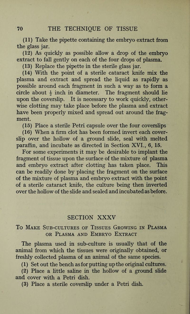 (11) Take the pipette containing the embryo extract from the glass jar. (12) As quickly as possible allow a drop of the embryo extract to fall gently on each of the four drops of plasma. (13) Replace the pipette in the sterile glass jar. (14) With the point of a sterile cataract knife mix the plasma and extract and spread the liquid as rapidly as possible around each fragment in such a way as to form a circle about \ inch in diameter. The fragment should lie upon the coverslip. It is necessary to work quickly, other- wise clotting may take place before the plasma and extract have been properly mixed and spread out around the frag- ment. (15) Place a sterile Petri capsule over the four coverslips (16) When a firm clot has been formed invert each cover- slip over the hollow of a ground slide, seal with melted paraffin, and incubate as directed in Section XVI., 6, 15. For some experiments it may be desirable to implant the fragment of tissue upon the surface of the mixture of plasma and embryo extract after clotting has taken place. This can be readily done by placing the fragment on the surface of the mixture of plasma and embryo extract with the point of a sterile cataract knife, the culture being then inverted over the hollow of the slide and sealed and incubated as before. SECTION XXXV To Make Sub-cultures of Tissues Growing in Plasma or Plasma and Embryo Extract The plasma used in sub-culture is usually that of the animal from which the tissues were originally obtained, or freshly collected plasma of an animal of the same species. (1) Set out the bench as for putting up the original cultures. (2) Place a little saline in the hollow of a ground slide and cover with a Petri dish. (3) Place a sterile coverslip under a Petri dish.