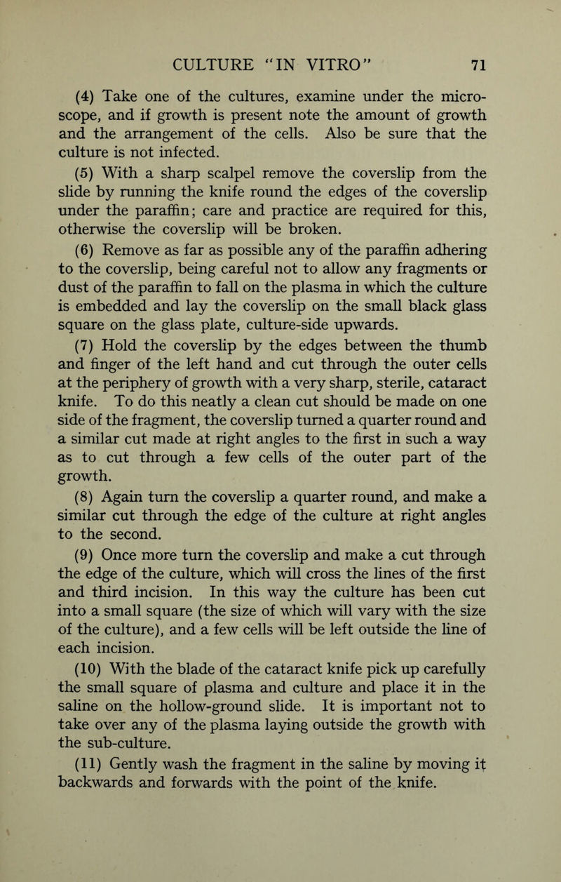 (4) Take one of the cultures, examine under the micro- scope, and if growth is present note the amount of growth and the arrangement of the cells. Also be sure that the culture is not infected. (5) With a sharp scalpel remove the coverslip from the slide by running the knife round the edges of the coverslip under the paraffin; care and practice are required for this, otherwise the coverslip will be broken. (6) Remove as far as possible any of the paraffin adhering to the coverslip, being careful not to allow any fragments or dust of the paraffin to fall on the plasma in which the culture is embedded and lay the coverslip on the small black glass square on the glass plate, culture-side upwards. (7) Hold the coverslip by the edges between the thumb and finger of the left hand and cut through the outer cells at the periphery of growth with a very sharp, sterile, cataract knife. To do this neatly a clean cut should be made on one side of the fragment, the coverslip turned a quarter round and a similar cut made at right angles to the first in such a way as to cut through a few cells of the outer part of the growth. (8) Again turn the coverslip a quarter round, and make a similar cut through the edge of the culture at right angles to the second. (9) Once more turn the coverslip and make a cut through the edge of the culture, which will cross the lines of the first and third incision. In this way the culture has been cut into a small square (the size of which will vary with the size of the culture), and a few cells will be left outside the fine of each incision. (10) With the blade of the cataract knife pick up carefully the small square of plasma and culture and place it in the saline on the hollow-ground slide. It is important not to take over any of the plasma laying outside the growth with the sub-culture. (11) Gently wash the fragment in the saline by moving it backwards and forwards with the point of the knife.