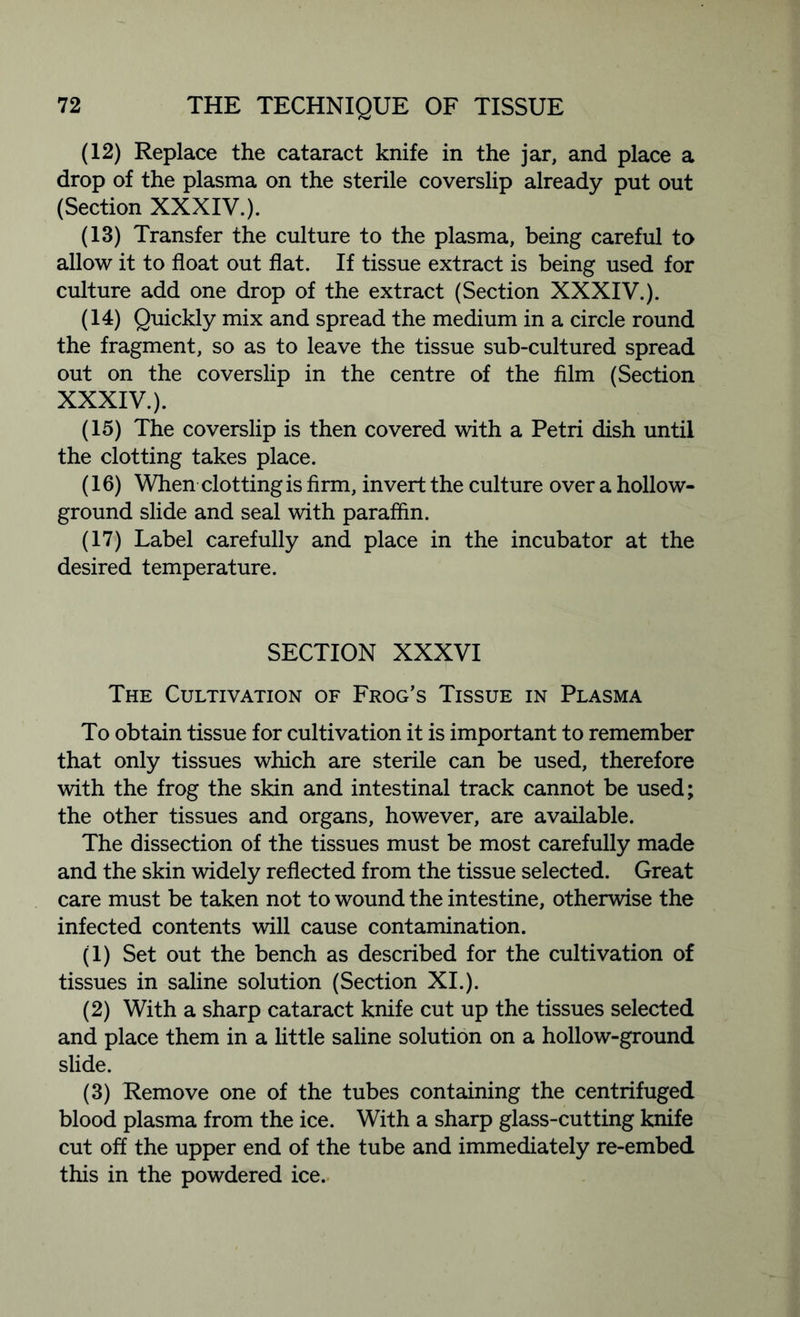 (12) Replace the cataract knife in the jar, and place a drop of the plasma on the sterile coverslip already put out (Section XXXIV.). (13) Transfer the culture to the plasma, being careful to allow it to float out flat. If tissue extract is being used for culture add one drop of the extract (Section XXXIV.). (14) Quickly mix and spread the medium in a circle round the fragment, so as to leave the tissue sub-cultured spread out on the coverslip in the centre of the film (Section XXXIV.). (15) The coverslip is then covered with a Petri dish until the clotting takes place. (16) When clotting is firm, invert the culture over a hollow- ground slide and seal with paraffin. (17) Label carefully and place in the incubator at the desired temperature. SECTION XXXVI The Cultivation of Frog’s Tissue in Plasma To obtain tissue for cultivation it is important to remember that only tissues which are sterile can be used, therefore with the frog the skin and intestinal track cannot be used; the other tissues and organs, however, are available. The dissection of the tissues must be most carefully made and the skin widely reflected from the tissue selected. Great care must be taken not to wound the intestine, otherwise the infected contents will cause contamination. (1) Set out the bench as described for the cultivation of tissues in saline solution (Section XI.). (2) With a sharp cataract knife cut up the tissues selected and place them in a little saline solution on a hollow-ground slide. (3) Remove one of the tubes containing the centrifuged blood plasma from the ice. With a sharp glass-cutting knife cut off the upper end of the tube and immediately re-embed this in the powdered ice.