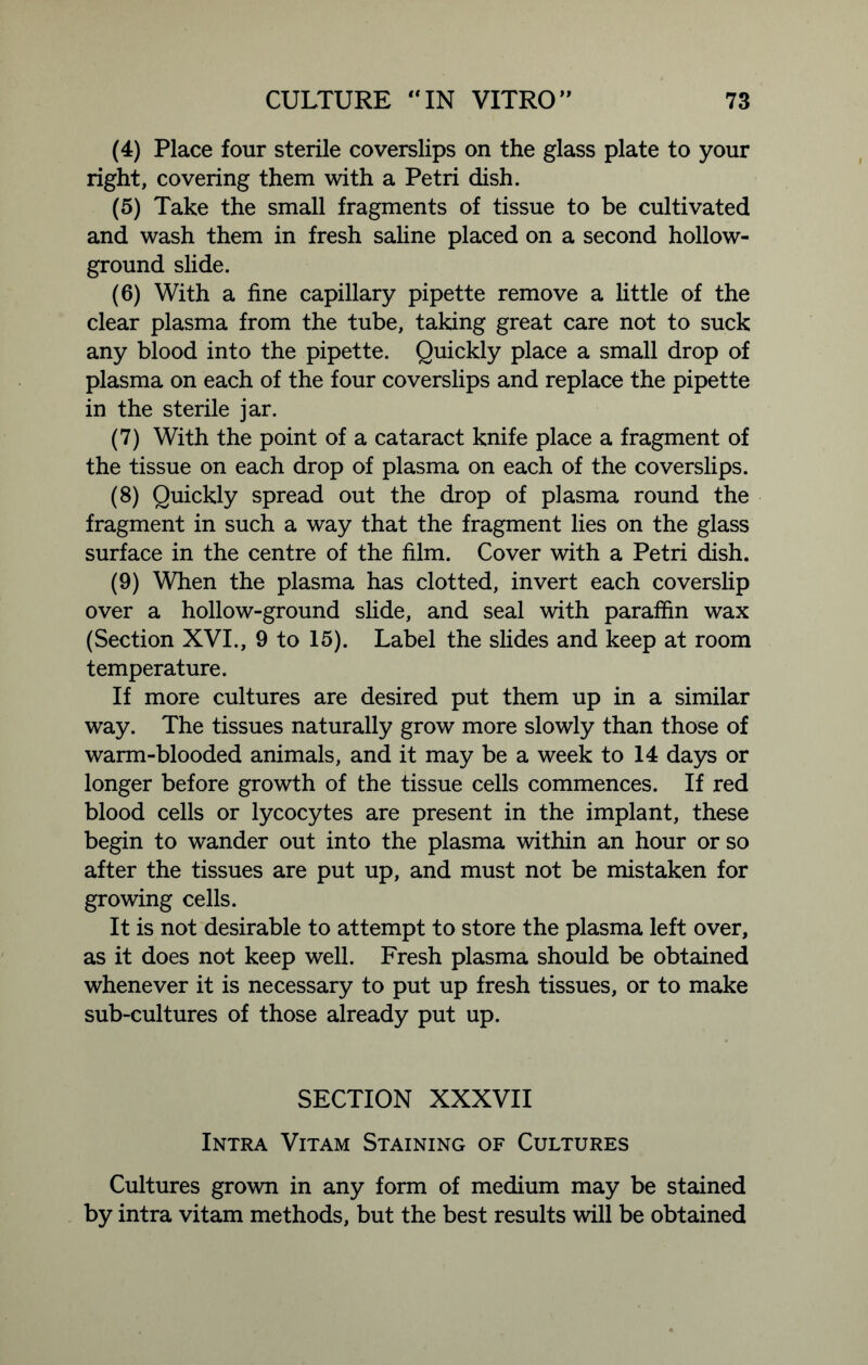 (4) Place four sterile coverslips on the glass plate to your right, covering them with a Petri dish. (5) Take the small fragments of tissue to be cultivated and wash them in fresh saline placed on a second hollow- ground slide. (6) With a fine capillary pipette remove a little of the clear plasma from the tube, taking great care not to suck any blood into the pipette. Quickly place a small drop of plasma on each of the four coverslips and replace the pipette in the sterile jar. (7) With the point of a cataract knife place a fragment of the tissue on each drop of plasma on each of the coverslips. (8) Quickly spread out the drop of plasma round the fragment in such a way that the fragment lies on the glass surface in the centre of the film. Cover with a Petri dish. (9) When the plasma has clotted, invert each coverslip over a hollow-ground slide, and seal with paraffin wax (Section XVI., 9 to 15). Label the slides and keep at room temperature. If more cultures are desired put them up in a similar way. The tissues naturally grow more slowly than those of warm-blooded animals, and it may be a week to 14 days or longer before growth of the tissue cells commences. If red blood cells or lycocytes are present in the implant, these begin to wander out into the plasma within an hour or so after the tissues are put up, and must not be mistaken for growing cells. It is not desirable to attempt to store the plasma left over, as it does not keep well. Fresh plasma should be obtained whenever it is necessary to put up fresh tissues, or to make sub-cultures of those already put up. SECTION XXXVII Intra Vitam Staining of Cultures Cultures grown in any form of medium may be stained by intra vitam methods, but the best results will be obtained