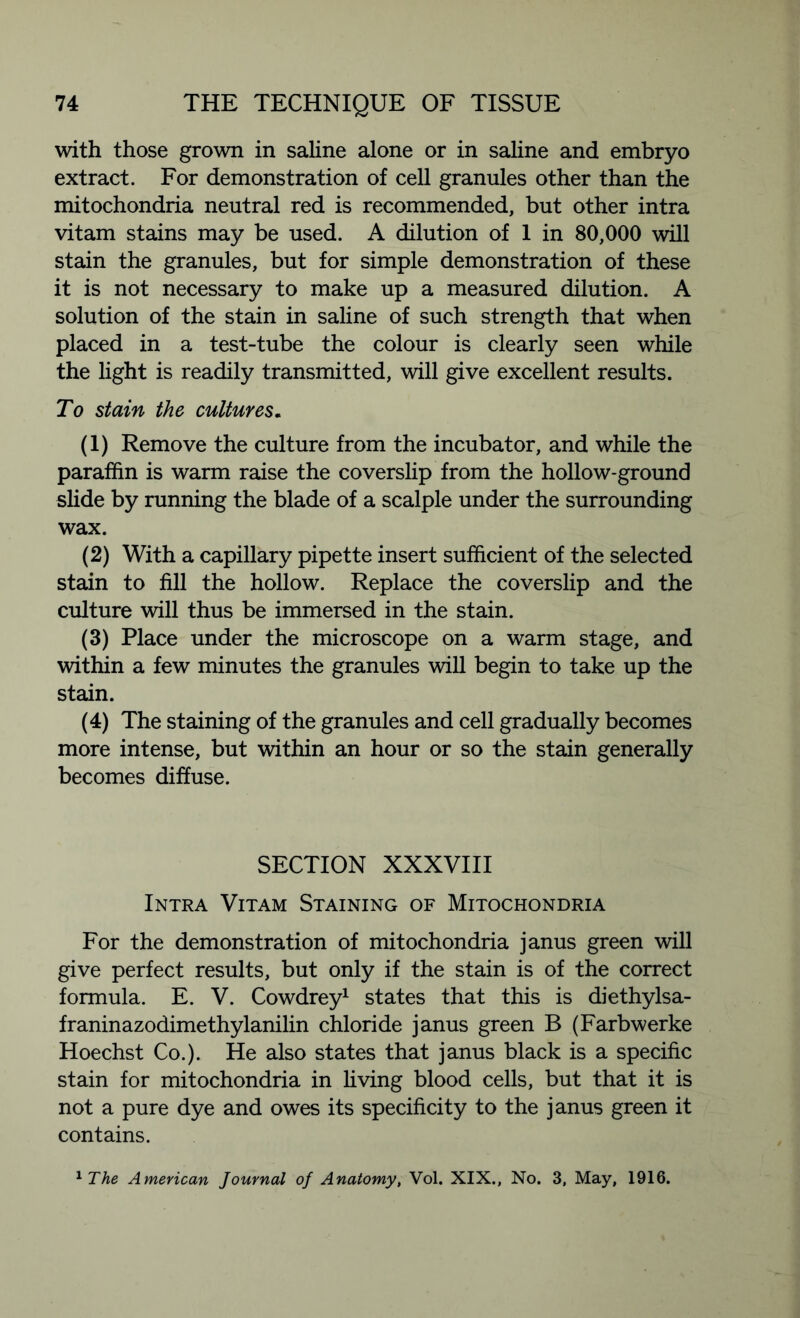 with those grown in saline alone or in saline and embryo extract. For demonstration of cell granules other than the mitochondria neutral red is recommended, but other intra vitam stains may be used. A dilution of 1 in 80,000 will stain the granules, but for simple demonstration of these it is not necessary to make up a measured dilution. A solution of the stain in saline of such strength that when placed in a test-tube the colour is clearly seen while the light is readily transmitted, will give excellent results. To stain the cultures. (1) Remove the culture from the incubator, and while the paraffin is warm raise the coverslip from the hollow-ground slide by running the blade of a scalple under the surrounding wax. (2) With a capillary pipette insert sufficient of the selected stain to fill the hollow. Replace the coverslip and the culture will thus be immersed in the stain. (3) Place under the microscope on a warm stage, and within a few minutes the granules will begin to take up the stain. (4) The staining of the granules and cell gradually becomes more intense, but within an hour or so the stain generally becomes diffuse. SECTION XXXVIII Intra Vitam Staining of Mitochondria For the demonstration of mitochondria janus green will give perfect results, but only if the stain is of the correct formula. E. V. Cowdrey1 states that this is diethylsa- franinazodimethylanilin chloride janus green B (Farbwerke Hoechst Co.). He also states that janus black is a specific stain for mitochondria in living blood cells, but that it is not a pure dye and owes its specificity to the janus green it contains. 1The American Journal of Anatomy, Vol. XIX., No. 3, May, 1916.