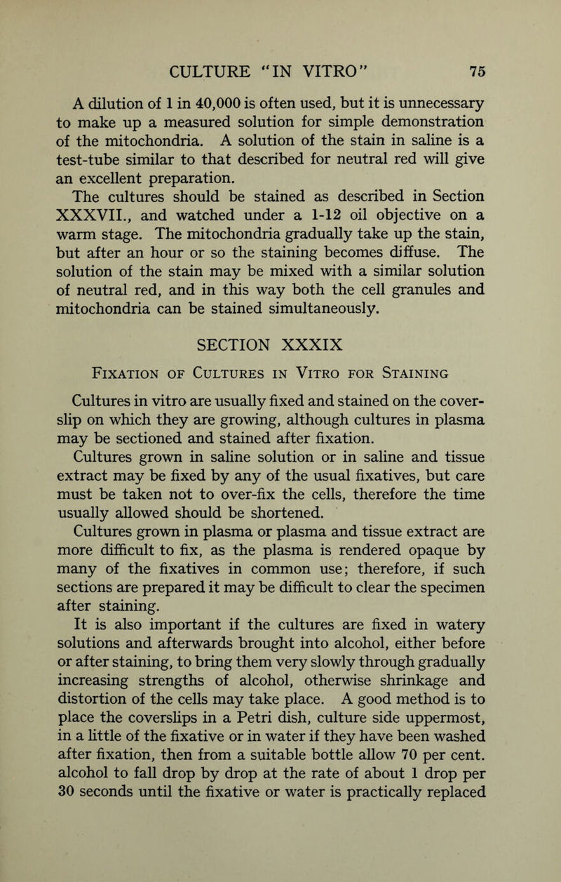 A dilution of 1 in 40,000 is often used, but it is unnecessary to make up a measured solution for simple demonstration of the mitochondria. A solution of the stain in saline is a test-tube similar to that described for neutral red will give an excellent preparation. The cultures should be stained as described in Section XXXVII., and watched under a 1-12 oil objective on a warm stage. The mitochondria gradually take up the stain, but after an hour or so the staining becomes diffuse. The solution of the stain may be mixed with a similar solution of neutral red, and in this way both the cell granules and mitochondria can be stained simultaneously. SECTION XXXIX Fixation of Cultures in Vitro for Staining Cultures in vitro are usually fixed and stained on the cover- slip on which they are growing, although cultures in plasma may be sectioned and stained after fixation. Cultures grown in saline solution or in saline and tissue extract may be fixed by any of the usual fixatives, but care must be taken not to over-fix the cells, therefore the time usually allowed should be shortened. Cultures grown in plasma or plasma and tissue extract are more difficult to fix, as the plasma is rendered opaque by many of the fixatives in common use; therefore, if such sections are prepared it may be difficult to clear the specimen after staining. It is also important if the cultures are fixed in watery solutions and afterwards brought into alcohol, either before or after staining, to bring them very slowly through gradually increasing strengths of alcohol, otherwise shrinkage and distortion of the cells may take place. A good method is to place the coverslips in a Petri dish, culture side uppermost, in a little of the fixative or in water if they have been washed after fixation, then from a suitable bottle allow 70 per cent, alcohol to fall drop by drop at the rate of about 1 drop per 30 seconds until the fixative or water is practically replaced
